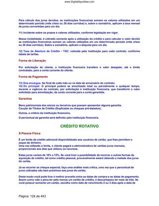 Para cálculo dos juros devidos, as instituições financeiras somam os valores utilizados em um
determinado período (mês cheio ou 30 dias corridos) e, sobre o somatório, aplicam a taxa mensal
de juros convertidas para um dia.
11) Incidente sobre os prazos e valores utilizados, conforme legislação em vigor.
Nessa modalidade, é cobrado somente após a utilização do crédito e para calcular o valor devido
as instituições financeiras somam os valores utilizados em um determinado período (mês cheio
ou 30 dias corridos). Sobre o somatório, aplicam a alíquota para um dia.
12) Taxa de Abertura de Crédito - TAC: cobrada pela instituição para cada contrato, conforme
tabela de tarifas.
Forma de Liberação
Por solicitação do cliente, a instituição financeira transfere o valor desejado, até o limite
contratado, para a conta corrente do cliente.
Forma de Pagamento
13) Dos encargos: Ao final de cada mês ou na data de aniversário do contrato.
14) Do principal: O principal poderá se amortizado total ou parcialmente a qualquer tempo,
durante a vigência do contrato, por solicitação à instituição financeira, que transferirá o valor
solicitado para amortização, da conta corrente para a conta garantida.
Garantias
Bens patrimoniais dos sócios ou terceiros que possam apresentar alguma garantia.
Caução de Títulos de Crédito (Duplicatas ou cheques pré-datados);
Outras, a critério da instituição financeira;
O percentual da garantia será definido pela instituição financeira.
CRÉDITO ROTATIVO
À Pessoa Física
É um limite de crédito adicional disponibilizado aos usuários de cartão, que lhes permitem o
saque de dinheiro.
Uma vez utilizado o limite, o cliente pagará a administradora de cartões juros mensais,
proporcionais aos dias que utilizou os recursos.
Estes juros variam de 10% a 15%. Se você tiver a possibilidade de recorrer a outras formas de
aquisição de crédito, tal como crédito pessoal, provavelmente estará obtendo a metade dos juros
do cartão.
Já se recorrer ao cheque especial, faça uma análise mais crítica, uma vez que o percentual de
juros cobrados são bem próximos aos juros do cartão.
Deste modo você pode tirar o melhor proveito entre as datas de compra e as datas de pagamento.
Assim como vale a pena ter pelo menos um cartão de crédito, é desvantajoso ter mais de três. Se
você possuir somente um cartão, escolha como data de vencimento 2 ou 3 dias após a data de
Página: 124 de 443
www.DigitalApostilas.com
 