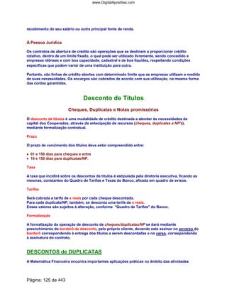 recebimento do seu salário ou outra principal fonte de renda.
À Pessoa Jurídica
Os contratos de abertura de crédito são operações que se destinam a proporcionar crédito
rotativo, dentro de um limite fixado, o qual pode ser utilizado livremente, sendo concedido a
empresas idôneas e com boa capacidade, cadastral e de boa liquidez, respeitando condições
específicas que podem variar de uma instituição para outra.
Portanto, são linhas de crédito abertas com determinado limite que as empresas utilizam a medida
de suas necessidades. Os encargos são cobrados de acordo com sua utilização, na mesma forma
das contas garantidas.
Desconto de Títulos
Cheques, Duplicatas e Notas promissórias
O desconto de títulos é uma modalidade de crédito destinada a atender às necessidades de
capital dos Cooperados, através da antecipação de recursos (cheques, duplicatas e NP's),
mediante formalização contratual.
Prazo
O prazo de vencimento dos títulos deve estar compreendido entre:
•••• 01 e 150 dias para cheques e entre
•••• 16 e 150 dias para duplicatas/NP.
Taxa
A taxa que incidirá sobre os descontos de títulos é estipulada pela diretoria executiva, ficando as
mesmas, constantes do Quadro de Tarifas e Taxas do Banco, afixada em quadro de avisos.
Tarifas
Será cobrada a tarifa de x reais por cada cheque descontado.
Para cada duplicata/NP, também, se desconta uma tarifa de x reais.
Esses valores são sujeitos à alteração, conforme Quadro de Tarifas do Banco.
Formalização
A formalização da operação de desconto de cheques/duplicatas/NP se dará mediante
preenchimento do borderô de desconto, pelo próprio cliente, devendo este assinar no anverso do
borderô correspondendo à entrega dos títulos a serem descontadas e no verso, correspondendo
à assinatura do contrato.
DESCONTOS de DUPLICATAS
A Matemática Financeira encontra importantes aplicações práticas no âmbito das atividades
Página: 125 de 443
www.DigitalApostilas.com
 