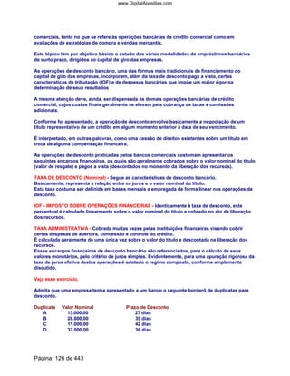 comerciais, tanto no que se refere às operações bancárias de crédito comercial como em
avaliações de estratégias de compra e vendas mercantis.
Este tópico tem por objetivo básico o estudo das várias modalidades de empréstimos bancários
de curto prazo, dirigidos ao capital de giro das empresas.
As operações de desconto bancário, uma das formas mais tradicionais de financiamento do
capital de giro das empresas, incorporam, além da taxa de desconto paga a vista, certas
características de tributação (IOF) e de despesas bancárias que impõe um maior rigor na
determinação de seus resultados
A mesma atenção deve, ainda, ser dispensada às demais operações bancárias de crédito
comercial, cujos custos finais geralmente se elevam pela cobrança de taxas e comissões
adicionais.
Conforme foi apresentado, a operação de desconto envolve basicamente a negociação de um
título representativo de um crédito em algum momento anterior à data de seu vencimento.
É interpretado, em outras palavras, como uma cessão de direitos existentes sobre um título em
troca de alguma compensação financeira.
As operações de desconto praticadas pelos bancos comerciais costumam apresentar os
seguintes encargos financeiros, os quais são geralmente cobrados sobre o valor nominal do título
(valor de resgate) e pagos a vista (descontados no momento da liberação dos recursos).
TAXA DE DESCONTO (Nominal) - Segue as características de desconto bancário.
Basicamente, representa a relação entre os juros e o valor nominal do título.
Esta taxa costuma ser definida em bases mensais e empregada de forma linear nas operações de
desconto.
IOF - IMPOSTO SOBRE OPERAÇÕES FINANCEIRAS - Identicamente à taxa de desconto, este
percentual é calculado linearmente sobre o valor nominal do título e cobrado no ato da liberação
dos recursos.
TAXA ADMINISTRATIVA - Cobrada muitas vezes pelas instituições financeiras visando cobrir
certas despesas de abertura, concessão e controle do crédito.
É calculada geralmente de uma única vez sobre o valor do título e descontada na liberação dos
recursos.
Esses encargos financeiros de desconto bancário são referenciados, para o cálculo de seus
valores monetários, pelo critério de juros simples. Evidentemente, para uma apuração rigorosa da
taxa de juros efetiva destas operações é adotado o regime composto, conforme amplamente
discutido.
Veja esse exercício.
Admita que uma empresa tenha apresentado a um banco o seguinte borderô de duplicatas para
desconto.
Duplicata Valor Nominal Prazo de Desconto
A 15.000,00 27 dias
B 28.000,00 39 dias
C 11.000,00 42 dias
D 32.000,00 36 dias
Página: 126 de 443
www.DigitalApostilas.com
 