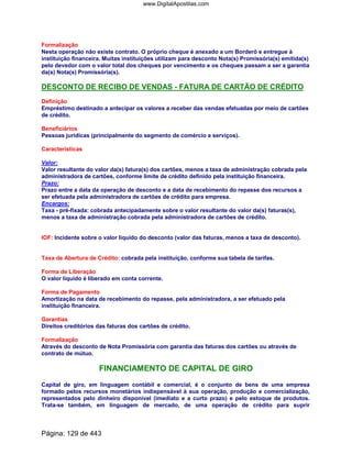 Formalização
Nesta operação não existe contrato. O próprio cheque é anexado a um Borderô e entregue à
instituição financeira. Muitas instituições utilizam para desconto Nota(s) Promissória(s) emitida(s)
pelo devedor com o valor total dos cheques por vencimento e os cheques passam a ser a garantia
da(s) Nota(s) Promissória(s).
DESCONTO DE RECIBO DE VENDAS - FATURA DE CARTÃO DE CRÉDITO
Definição
Empréstimo destinado a antecipar os valores a receber das vendas efetuadas por meio de cartões
de crédito.
Beneficiários
Pessoas jurídicas (principalmente do segmento de comércio e serviços).
Características
Valor:
Valor resultante do valor da(s) fatura(s) dos cartões, menos a taxa de administração cobrada pela
administradora de cartões, conforme limite de crédito definido pela instituição financeira.
Prazo:
Prazo entre a data da operação de desconto e a data de recebimento do repasse dos recursos a
ser efetuada pela administradora de cartões de crédito para empresa.
Encargos:
Taxa - pré-fixada: cobrada antecipadamente sobre o valor resultante do valor da(s) faturas(s),
menos a taxa de administração cobrada pela administradora de cartões de crédito.
IOF: Incidente sobre o valor líquido do desconto (valor das faturas, menos a taxa de desconto).
Taxa de Abertura de Crédito: cobrada pela instituição, conforme sua tabela de tarifas.
Forma de Liberação
O valor líquido é liberado em conta corrente.
Forma de Pagamento
Amortização na data de recebimento do repasse, pela administradora, a ser efetuado pela
instituição financeira.
Garantias
Direitos creditórios das faturas dos cartões de crédito.
Formalização
Através do desconto de Nota Promissória com garantia das faturas dos cartões ou através de
contrato de mútuo.
FINANCIAMENTO DE CAPITAL DE GIRO
Capital de giro, em linguagem contábil e comercial, é o conjunto de bens de uma empresa
formado pelos recursos monetários indispensável à sua operação, produção e comercialização,
representados pelo dinheiro disponível (imediato e a curto prazo) e pelo estoque de produtos.
Trata-se também, em linguagem de mercado, de uma operação de crédito para suprir
Página: 129 de 443
www.DigitalApostilas.com
 