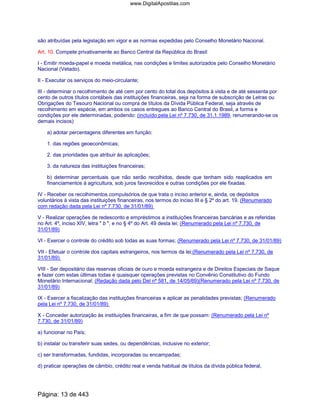 são atribuídas pela legislação em vigor e as normas expedidas pelo Conselho Monetário Nacional.
Art. 10. Compete privativamente ao Banco Central da República do Brasil:
I - Emitir moeda-papel e moeda metálica, nas condições e limites autorizados pelo Conselho Monetário
Nacional (Vetado).
II - Executar os serviços do meio-circulante;
III - determinar o recolhimento de até cem por cento do total dos depósitos à vista e de até sessenta por
cento de outros títulos contábeis das instituições financeiras, seja na forma de subscrição de Letras ou
Obrigações do Tesouro Nacional ou compra de títulos da Dívida Pública Federal, seja através de
recolhimento em espécie, em ambos os casos entregues ao Banco Central do Brasil, a forma e
condições por ele determinadas, podendo: (incluído pela Lei nº 7.730, de 31.1.1989, renumerando-se os
demais incisos)
a) adotar percentagens diferentes em função:
1. das regiões geoeconômicas;
2. das prioridades que atribuir às aplicações;
3. da natureza das instituições financeiras;
b) determinar percentuais que não serão recolhidos, desde que tenham sido reaplicados em
financiamentos à agricultura, sob juros favorecidos e outras condições por ele fixadas.
IV - Receber os recolhimentos compulsórios de que trata o inciso anterior e, ainda, os depósitos
voluntários à vista das instituições financeiras, nos termos do inciso III e § 2º do art. 19. (Renumerado
com redação dada pela Lei nº 7.730, de 31/01/89)
V - Realizar operações de redesconto e empréstimos a instituições financeiras bancárias e as referidas
no Art. 4º, inciso XIV, letra " b ", e no § 4º do Art. 49 desta lei; (Renumerado pela Lei nº 7.730, de
31/01/89)
VI - Exercer o controle do crédito sob todas as suas formas; (Renumerado pela Lei nº 7.730, de 31/01/89)
VII - Efetuar o controle dos capitais estrangeiros, nos termos da lei;(Renumerado pela Lei nº 7.730, de
31/01/89)
VIII - Ser depositário das reservas oficiais de ouro e moeda estrangeira e de Direitos Especiais de Saque
e fazer com estas últimas todas e quaisquer operações previstas no Convênio Constitutivo do Fundo
Monetário Internacional; (Redação dada pelo Del nº 581, de 14/05/69)(Renumerado pela Lei nº 7.730, de
31/01/89)
IX - Exercer a fiscalização das instituições financeiras e aplicar as penalidades previstas; (Renumerado
pela Lei nº 7.730, de 31/01/89)
X - Conceder autorização às instituições financeiras, a fim de que possam: (Renumerado pela Lei nº
7.730, de 31/01/89)
a) funcionar no País;
b) instalar ou transferir suas sedes, ou dependências, inclusive no exterior;
c) ser transformadas, fundidas, incorporadas ou encampadas;
d) praticar operações de câmbio, crédito real e venda habitual de títulos da dívida pública federal,
Página: 13 de 443
www.DigitalApostilas.com
 