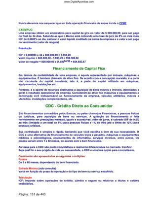 Nunca devemos nos esquecer que em toda operação financeira de saque incide o CPMF
EXEMPLO
Uma empresa obtém um empréstimo para capital de giro no valor de $ 600.000,00, para ser pago
no final de 34 dias. Sabendo-se que o Banco está cobrando uma taxa de juro de 8% ao mês mais
IOF de 0,0083% ao dia, calcular o valor líquido creditado na conta da empresa e o valor a ser pago
no vencimento (valor de resgate)
Resolução
IOF = 0,000083 x 34 x 600.000,00 = 1.693,20
Valor Líquido = 600.000,00 - 1.693,20 = 598.306,80
Valor de resgate = 600.000,00 x (1,08)34/30 = 654.683,67
Financiamento de Capital Fixo
Em termos da contabilidade de uma empresa, é aquele representado por imóveis, máquinas e
equipamentos. É também chamado de ativo fixo. De acordo com a concepção marxista, é a parte
não circulante do capital constante, isto é, a parte do capital utilizada em máquinas,
equipamentos, instalações etc.
Portanto, é o aporte de recursos destinados a aquisição de bens móveis e imóveis, destinados a
gerar o resultado operacional da empresa. Consideram-se ativo fixo máquinas e equipamentos e
construção civil indispensável ao funcionamento da empresa, veículos utilitários, móveis e
utensílios, instalações complementares, etc.
CDC - Crédito Direto ao Consumidor
São financiamentos concedidos pelos Bancos, ou pelas chamadas Financeiras, a pessoas físicas
ou jurídicas, para aquisição de bens ou serviços. A quitação do financiamento é feita
normalmente em prestações mensais, iguais e sucessivas. Além de juros, é cobrado IOF de 0,5%
ao mês (limitado a um total de 6%) para pessoas físicas e 1% ao mês (até o limite de 12%) para
pessoas jurídicas.
Sua contratação é simples e rápida, bastando que você escolha o bem de sua necessidade. O
CDC é uma alternativa de financiamento de veículos leves e pesados, máquinas e equipamentos
médicos e odontológicos, equipamentos de informática, serviços diversos, entre outros. Os
prazos variam entre 1 e 60 meses, de acordo com o bem financiado.
As taxas para o CDC são muito convidativas e realmente diferenciadas no mercado. Confira!
Seja qual for o seu projeto de vida ou necessidade, o CDC é uma boa opção para concretizá-lo.
Geralmente são apresentadas as seguintes condições:
Prazos
De 1 a 60 meses, dependendo do bem financiado.
Entrada Mínima (sob consulta)
Varia em função do prazo da operação e do tipo de bem ou serviço escolhido.
Tributação
IOF: Imposto sobre operações de crédito, câmbio e seguro ou relativos a títulos e valores
imobiliários.
Página: 131 de 443
www.DigitalApostilas.com
 
