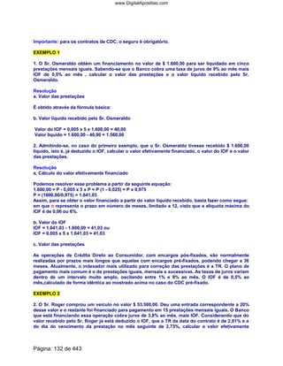 Importante: para os contratos de CDC, o seguro é obrigatório.
EXEMPLO 1
1. O Sr. Osmeraldo obtém um financiamento no valor de $ 1.600,00 para ser liquidado em cinco
prestações mensais iguais. Sabendo-se que o Banco cobra uma taxa de juros de 9% ao mês mais
IOF de 0,5% ao mês , calcular o valor das prestações e o valor líquido recebido pelo Sr.
Osmeraldo.
Resolução
a. Valor das prestações
É obtido através da fórmula básica:
b. Valor líquido recebido pelo Sr. Osmeraldo
Valor do IOF = 0,005 x 5 x 1.600,00 = 40,00
Valor líquido = 1.600,00 - 40,00 = 1.560,00
2. Admitindo-se, no caso do primeiro exemplo, que o Sr. Osmeraldo tivesse recebido $ 1.600,00
líquido, isto é, já deduzido o IOF, calcular o valor efetivamente financiado, o valor do IOF e o valor
das prestações.
Resolução
a. Cálculo do valor efetivamente financiado
Podemos resolver esse problema a partir da seguinte equação:
1.600,00 = P - 0,005 x 5 x P = P (1 - 0,025) = P x 0,975
P = (1600,00/0,975) = 1.641,03
Assim, para se obter o valor financiado a partir do valor líquido recebido, basta fazer como segue:
em que n representa o prazo em número de meses, limitado a 12, visto que a alíquota máxima do
IOF é de 0,06 ou 6%.
b. Valor do IOF
IOF = 1.641,03 - 1.600,00 = 41,03 ou
IOF = 0,005 x 5 x 1.641,03 = 41,03
c. Valor das prestações
As operações de Crédito Direto ao Consumidor, com encargos pós-fixados, são normalmente
realizadas por prazos mais longos que aquelas com encargos pré-fixados, podendo chegar a 36
meses. Atualmente, o indexador mais utilizado para correção das prestações é a TR. O plano de
pagamento mais comum é o de prestações iguais, mensais s sucessivas. As taxas de juros variam
dentro de um intervalo muito amplo, oscilando entre 1% e 8% ao mês. O IOF é de 0,5% ao
mês,calculado de forma idêntica ao mostrado acima no caso do CDC pré-fixado.
EXEMPLO 2
2. O Sr. Roger comprou um veículo no valor $ 53.500,00. Deu uma entrada correspondente a 20%
desse valor e o restante foi financiado para pagamento em 15 prestações mensais iguais. O Banco
que está financiando essa operação cobra juros de 3,8% ao mês, mais IOF. Considerando que do
valor recebido pelo Sr. Roger já está deduzido o IOF, que a TR da data do contrato é de 2,81% e a
do dia do vencimento da prestação no mês seguinte de 2,73%, calcular o valor efetivamente
Página: 132 de 443
www.DigitalApostilas.com
 
