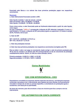 financiado pelo Banco e os valores das duas primeiras prestações pagos nos respectivos
vencimentos.
Resolução
a. Valor efetivamente financiado (contém o IOF)
Valor líquido recebido = valor do veículo - entrada
Valor da entrada = 20% x 53.500,00 = 10.700,00
Valor líquido = 53.500,00 - 10.700,00 = 42.800,00
Como vimos acima, o valor financiado pode ser facilmente determinado a partir do valor líquido,
como segue:
em que a expressão  0,05 x n corresponde à alíquota do IOF referente à operação. E como o n
está limitado a 12 meses, a alíquota do IOF para prazos iguais ou superiores a 12 meses é sempre
de 6%. Portanto, tem-se que:
b. Valor do IOF
IOF = 45.531,91 - 42.800,00 = 2.731,91 ou
IOF = 6% x 45.531,91 = 2.731,91
c. Valor das prestações mensais
d. Valor das duas primeiras prestações nos respectivos vencimentos (corrigidos pela TR)
Para se obter o valor a ser pago no vencimento, basta corrigir o valor da primeira prestação pela
TR do dia do contrato e as demais pela TR correspondentes ao dia do vencimento da prestação
imediatamente anterior. Assim, no caso do nosso exemplo, temos:
Primeira prestação = 4.038,13 x 1,0281 = 4.151,60
Segunda prestação = 4.151,60 x 1,0273 = 4.264,94
Outras Modalidades
CDC COM INTERVENIÊNCIA - CDCI
Empréstimos concedidos às empresas clientes especiais dos bancos, normalmente empresas
comerciais, que passa a ser o interveniente, para repasse aos seus clientes, de financiamento
vinculado à compra de um bem ou serviço específico, e amortizáveis em prestações iguais e
sucessivas, com taxas pré ou pós-fixadas.
As taxas são menores, pois não envolvem o risco em nível de quem faz a compra e sim do
interveniente.
CDC AUTOMÁTICO EM CONTA CORRENTE
Página: 133 de 443
www.DigitalApostilas.com
 