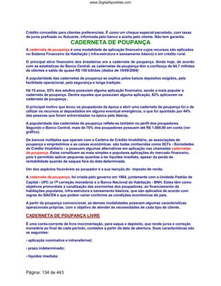Crédito concedido para clientes preferenciais. É como um cheque especial parcelado, com taxas
de juros prefixada ou flutuante, informada pelo banco e aceita pelo cliente. Não tem garantia.
CADERNETA DE POUPANÇA
A caderneta de poupança é uma modalidade de aplicação financeira cujos recursos são aplicados
no Sistema Financeiro da Habitação ( infra-estrutura e saneamento básico) e em crédito rural.
O principal ativo financeiro dos brasileiros era a caderneta de poupança. Ainda hoje, de acordo
com as estatísticas do Banco Central, as cadernetas de poupança têm a confiança de 64,7 milhões
de clientes e saldo de quase R$ 150 bilhões (dados de 10/09/2004)
A popularidade das cadernetas de poupança se explica pelos baixos depósitos exigidos, pela
facilidade operacional, pela segurança e longa tradição.
Há 15 anos, 53% dos adultos possuíam alguma aplicação financeira, sendo a mais popular a
caderneta de poupança. Dentre aqueles que possuíam alguma aplicação, 82% aplicavam na
caderneta de poupança .
O principal motivo que levou os poupadores da época a abrir uma caderneta de poupança foi o de
utilizar os recursos aí depositados em alguma eventual emergência, o que foi apontado por 44%
das pessoas que foram entrevistadas na época pela Abecip.
A popularidade das cadernetas de poupança reflete-se também no perfil dos poupadores.
Segundo o Banco Central, mais de 70% dos poupadores possuem até R$ 1.000,00 em conta (ver
gráfico).
Os bancos múltiplos que operam com a Carteira de Crédito Imobiliário, as associações de
poupança e empréstimos e as caixas econômicas são todas conhecidas como SCI's - Sociedades
de Crédito Imobiliário - e possuem algumas alternativas em aplicação nas chamadas cadernetas
de poupança. Estas constituem as mais simples e populares aplicações do mercado financeiro,
pois é permitido aplicar pequenas quantias e ter liquidez imediata, apesar da perda da
rentabilidade quando de saques fora da data determinada.
Um dos aspéctos favoráveis ao poupador é a sua isenção do imposto de renda.
A caderneta de poupança, foi criada pelo governo em 1964, juntamente com a Unidade Padrão de
Capital - UPC (a 1a correção monetária) e o Banco Nacional da Habitação - BNH. Estes têm como
objetivos primordiais a canalização das economias dos poupadores, ao financiamento de
habitações populares, infra-estrutura e saneamento básicos, que são aplicados de acordo com
regras do BACEN e que podem variar conforme as condições econômicas do país.
A partir da poupança convencional, as demais modalidades possuem algumas características
operacionais próprias, com o objetivo de atender às necessidades de cada tipo de cliente.
CADERNETA DE POUPANÇA LIVRE
É uma conta-corrente de livre movimentação, para saque e depósito, que rende juros e correção
monetária ao final de cada período, contados a partir da data de abertura. Suas características são
as seguintes:
- aplicação nominativa e intransferível;
- prazo indeterminado;
- liquidez imediata;
Página: 134 de 443
www.DigitalApostilas.com
 