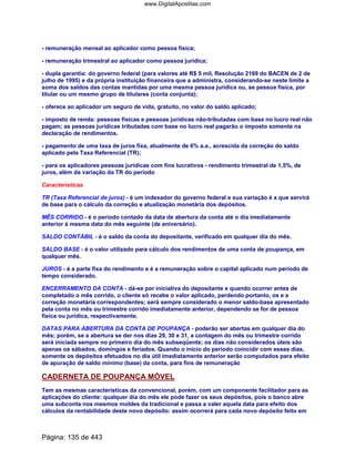 - remuneração mensal ao aplicador como pessoa física;
- remuneração trimestral ao aplicador como pessoa jurídica;
- dupla garantia: do governo federal (para valores até R$ 5 mil, Resolução 2169 do BACEN de 2 de
julho de 1995) e da própria instituição financeira que a administra, considerando-se neste limite a
soma dos saldos das contas mantidas por uma mesma pessoa jurídica ou, se pessoa física, por
titular ou um mesmo grupo de titulares (conta conjunta);
- oferece ao aplicador um seguro de vida, gratuito, no valor do saldo aplicado;
- imposto de renda: pessoas físicas e pessoas jurídicas não-tributadas com base no lucro real não
pagam; as pessoas jurídicas tributadas com base no lucro real pagarão o imposto somente na
declaração de rendimentos.
- pagamento de uma taxa de juros fixa, atualmente de 6% a.a., acrescida da correção do saldo
aplicado pela Taxa Referencial (TR);
- para os aplicadores pessoas jurídicas com fins lucrativos - rendimento trimestral de 1,5%, de
juros, além da variação da TR do período
Características
TR (Taxa Referencial de juros) - é um indexador do governo federal e sua variação é a que servirá
de base para o cálculo da correção e atualização monetária dos depósitos.
MÊS CORRIDO - é o período contado da data de abertura da conta até o dia imediatamente
anterior à mesma data do mês seguinte (de aniversário).
SALDO CONTÁBIL - é o saldo da conta do depositante, verificado em qualquer dia do mês.
SALDO BASE - é o valor utilizado para cálculo dos rendimentos de uma conta de poupança, em
qualquer mês.
JUROS - é a parte fixa do rendimento e é a remuneração sobre o capital aplicado num período de
tempo considerado.
ENCERRAMENTO DA CONTA - dá-se por iniciativa do depositante e quando ocorrer antes de
completado o mês corrido, o cliente só recebe o valor aplicado, perdendo portanto, os e a
correção monetária correspondentes; será sempre considerado o menor saldo-base apresentado
pela conta no mês ou trimestre corrido imediatamente anterior, dependendo se for de pessoa
física ou jurídica, respectivamente.
DATAS PARA ABERTURA DA CONTA DE POUPANÇA - poderão ser abertas em qualquer dia do
mês; porém, se a abertura se der nos dias 29, 30 e 31, a contagem do mês ou trimestre corrido
será iniciada sempre no primeiro dia do mês subseqüente; os dias não considerados úteis são
apenas os sábados, domingos e feriados. Quando o início do período coincidir com esses dias,
somente os depósitos efetuados no dia útil imediatamente anterior serão computados para efeito
de apuração de saldo mínimo (base) da conta, para fins de remuneração
CADERNETA DE POUPANÇA MÓVEL
Tem as mesmas características da convencional, porém, com um componente facilitador para as
aplicações do cliente: qualquer dia do mês ele pode fazer os seus depósitos, pois o banco abre
uma subconta nos mesmos moldes da tradicional e passa a valer aquela data para efeito dos
cálculos da rentabilidade deste novo depósito: assim ocorrerá para cada novo depósito feito em
Página: 135 de 443
www.DigitalApostilas.com
 
