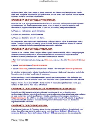 qualquer dia do mês. Para o saque, o banco procurará, via sistema, qual a conta que o cliente
pode fazer a retirada, sem prejuízo da rentabilidade, ou qual a data mais próxima, ou qual aquela
em que a perda for menor para o aplicador.
CADERNETA DE POUPANÇA PROGRAMADA
Instituída em 1978, o poupador firma com a instituição financeira um compromisso de depositar
quantias fixas e por prazos determinados de 12, 18 ou 24 meses, e com isto receberá uma
remuneração progressiva que será de 6,14% ao ano no primeiro e segundo trimestres;
6,40% ao ano no terceiro e quarto trimestres;
6,80% ao ano no quinto e sexto trimestres;
7,20% ao ano do sétimo trimestre em diante.
Os rendimentos são creditados trimestralmente e há uma carência inicial de seis meses para o
saque. Firmado o contrato, no caso de morte do titular da conta, existe um seguro de vida que
garante a efetivação de todos os depósitos programados restantes.
CADERNETA DE POUPANÇA VINCULADA
Através de um contrato, como o próprio nome sugere, esta modalidade, vincula uma poupança e
um financiamento para aquisição de imóveis residenciais ou comerciais novos e usados,
terrenos, ou ainda para ampliação, reforma ou construção de imóveis.
•••• Para imóveis residenciais, deve-se poupar três anos para se poder obter financiamento de nove
anos;
•••• poupar quatro anos para financiar onze anos;
•••• poupar cinco anos para financiar treze anos e de seis a dez anos para financiar quinze anos.
Se o imóvel for comercial, a relação financiamento/poupança é de 2 para 1, ou seja, o período de
financiamento deverá ser o dobro do de poupança.
Nestes períodos, o futuro interessado deverá poupar cerca da metade do valor do imóvel que
pretende adquirir para ter o direito a uma carta de crédito com o financiamento do valor restante
O prazo mínimo fixado pelo BACEN é de no mínimo 36 meses de depósitos nesta conta, que
renderá de 0,5% ao mês mais a taxa referencial.
CADERNETA DE POUPANÇA COM RENDIMENTOS CRESCENTES
Instituída em 1982 e sua característica básica é constituir-se de um só depósito, com
rendimentos creditados trimestralmente, com remuneração crescente e retroativa a cada mudança
de taxa, conforme o período que fica sem retirada, pois não permitem saques parcelados.
Proporcionam juros de: 6,14% ao ano do primeiro ao terceiro trimestre; 7% ao ano do quarto ao
oitavo trimestre; 8% ao ano do nono ao décimo primeiro trimestre e 9% ao ano do décimo
segundo trimestre em diante.
CADERNETA DE POUPANÇA RURAL
É a chamada Caderneta de Poupança Verde, tem as mesmas características da tradicional, com
únicas duas diferença: somente podem operar com ela o Banco do Brasil - BB, o Banco da
Amazônia - BASA e o Banco do Nordeste do Brasil - BNB; os recursos por elas captados são
Página: 136 de 443
www.DigitalApostilas.com
 