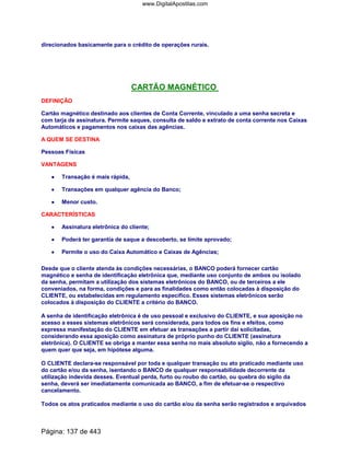 direcionados basicamente para o crédito de operações rurais.
CARTÃO MAGNÉTICO
DEFINIÇÃO
Cartão magnético destinado aos clientes de Conta Corrente, vinculado a uma senha secreta e
com tarja de assinatura. Permite saques, consulta de saldo e extrato de conta corrente nos Caixas
Automáticos e pagamentos nos caixas das agências.
A QUEM SE DESTINA
Pessoas Físicas
VANTAGENS
•••• Transação é mais rápida,
•••• Transações em qualquer agência do Banco;
•••• Menor custo.
CARACTERÍSTICAS
•••• Assinatura eletrônica do cliente;
•••• Poderá ter garantia de saque a descoberto, se limite aprovado;
•••• Permite o uso do Caixa Automático e Caixas de Agências;
Desde que o cliente atenda às condições necessárias, o BANCO poderá fornecer cartão
magnético e senha de identificação eletrônica que, mediante uso conjunto de ambos ou isolado
da senha, permitam a utilização dos sistemas eletrônicos do BANCO, ou de terceiros a ele
conveniados, na forma, condições e para as finalidades como então colocadas à disposição do
CLIENTE, ou estabelecidas em regulamento específico. Esses sistemas eletrônicos serão
colocados à disposição do CLIENTE a critério do BANCO.
A senha de identificação eletrônica é de uso pessoal e exclusivo do CLIENTE, e sua aposição no
acesso a esses sistemas eletrônicos será considerada, para todos os fins e efeitos, como
expressa manifestação do CLIENTE em efetuar as transações a partir daí solicitadas,
considerando essa aposição como assinatura de próprio punho do CLIENTE (assinatura
eletrônica). O CLIENTE se obriga a manter essa senha no mais absoluto sigilo, não a fornecendo a
quem quer que seja, em hipótese alguma.
O CLIENTE declara-se responsável por toda e qualquer transação ou ato praticado mediante uso
do cartão e/ou da senha, isentando o BANCO de qualquer responsabilidade decorrente da
utilização indevida desses. Eventual perda, furto ou roubo do cartão, ou quebra do sigilo da
senha, deverá ser imediatamente comunicada ao BANCO, a fim de efetuar-se o respectivo
cancelamento.
Todos os atos praticados mediante o uso do cartão e/ou da senha serão registrados e arquivados
Página: 137 de 443
www.DigitalApostilas.com
 
