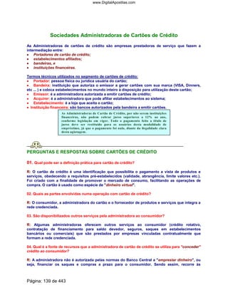 Sociedades Administradoras de Cartões de Crédito
As Administradoras de cartões de crédito são empresas prestadoras de serviço que fazem a
intermediação entre:
•••• Portadores de cartão de crédito;
•••• estabelecimentos afiliados;
•••• bandeiras, e
•••• instituições financeiras.
Termos técnicos utilizados no segmento de cartões de crédito:
•••• Portador: pessoa física ou jurídica usuária do cartão;
•••• Bandeira: instituição que autoriza o emissor a gerar cartões com sua marca (VISA, Dinners,
etc ... ) e coloca estabelecimentos no mundo inteiro à disposição para utilização deste cartão;
•••• Emissor: é a administradora autorizada a emitir cartões de crédito;
•••• Acquirer: é a administradora que pode afiliar estabelecimentos ao sistema;
•••• Estabelecimento: é a loja que aceita o cartão;
•••• Instituição financeira: são bancos autorizados pela bandeira a emitir cartões.
As Administradoras de Cartão de Crédito, por não serem instituições
financeiras, não podem cobrar juros superiores a 12% ao ano,
conforme legislação em vigor. Todo o pagamento feito a título de
juros deve ser restituído para os usuários desta modalidade de
empréstimo, já que o pagamento foi nulo, diante da ilegalidade clara
desta agiotagem.
PERGUNTAS E RESPOSTAS SOBRE CARTÕES DE CRÉDITO
01. Qual pode ser a definição prática para cartão de crédito?
R: O cartão de crédito é uma identificação que possibilita o pagamento a vista de produtos e
serviços, obedecendo a requisitos pré-estabelecidos (validade, abrangência, limite valores etc.).
Foi criado com a finalidade de promover o mercado de consumo, facilitando as operações de
compra. O cartão é usado como espécie de dinheiro virtual.
02. Quais as partes envolvidas numa operação com cartão de crédito?
R: O consumidor, a administradora do cartão e o fornecedor de produtos e serviços que integra a
rede credenciada.
03. São disponibilizados outros serviços pela administradora ao consumidor?
R: Algumas administradoras oferecem outros serviços ao consumidor (crédito rotativo,
contratação de financiamento para saldo devedor, seguros, saques em estabelecimentos
bancários ou comerciais) que são prestados por empresas vinculadas contratualmente que
formam a rede credenciada.
04. Qual é a fonte de recursos que a administradora de cartão de crédito se utiliza para conceder
crédito ao consumidor?
R: A administradora não é autorizada pelas normas do Banco Central a emprestar dinheiro, ou
seja, financiar os saques e compras a prazo para o consumidor. Sendo assim, recorre às
Página: 139 de 443
www.DigitalApostilas.com
 