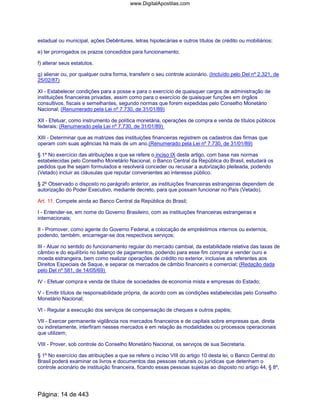 estadual ou municipal, ações Debêntures, letras hipotecárias e outros títulos de crédito ou mobiliários;
e) ter prorrogados os prazos concedidos para funcionamento;
f) alterar seus estatutos.
g) alienar ou, por qualquer outra forma, transferir o seu controle acionário. (Incluído pelo Del nº 2.321, de
25/02/87)
XI - Estabelecer condições para a posse e para o exercício de quaisquer cargos de administração de
instituições financeiras privadas, assim como para o exercício de quaisquer funções em órgãos
consultivos, fiscais e semelhantes, segundo normas que forem expedidas pelo Conselho Monetário
Nacional; (Renumerado pela Lei nº 7.730, de 31/01/89)
XII - Efetuar, como instrumento de política monetária, operações de compra e venda de títulos públicos
federais; (Renumerado pela Lei nº 7.730, de 31/01/89)
XIII - Determinar que as matrizes das instituições financeiras registrem os cadastros das firmas que
operam com suas agências há mais de um ano.(Renumerado pela Lei nº 7.730, de 31/01/89)
§ 1º No exercício das atribuições a que se refere o inciso IX deste artigo, com base nas normas
estabelecidas pelo Conselho Monetário Nacional, o Banco Central da República do Brasil, estudará os
pedidos que lhe sejam formulados e resolverá conceder ou recusar a autorização pleiteada, podendo
(Vetado) incluir as cláusulas que reputar convenientes ao interesse público.
§ 2º Observado o disposto no parágrafo anterior, as instituições financeiras estrangeiras dependem de
autorização do Poder Executivo, mediante decreto, para que possam funcionar no País (Vetado).
Art. 11. Compete ainda ao Banco Central da República do Brasil;
I - Entender-se, em nome do Governo Brasileiro, com as instituições financeiras estrangeiras e
internacionais;
II - Promover, como agente do Governo Federal, a colocação de empréstimos internos ou externos,
podendo, também, encarregar-se dos respectivos serviços;
III - Atuar no sentido do funcionamento regular do mercado cambial, da estabilidade relativa das taxas de
câmbio e do equilíbrio no balanço de pagamentos, podendo para esse fim comprar e vender ouro e
moeda estrangeira, bem como realizar operações de crédito no exterior, inclusive as referentes aos
Direitos Especiais de Saque, e separar os mercados de câmbio financeiro e comercial; (Redação dada
pelo Del nº 581, de 14/05/69)
IV - Efetuar compra e venda de títulos de sociedades de economia mista e empresas do Estado;
V - Emitir títulos de responsabilidade própria, de acordo com as condições estabelecidas pelo Conselho
Monetário Nacional;
VI - Regular a execução dos serviços de compensação de cheques e outros papéis;
VII - Exercer permanente vigilância nos mercados financeiros e de capitais sobre empresas que, direta
ou indiretamente, interfiram nesses mercados e em relação às modalidades ou processos operacionais
que utilizem;
VIII - Prover, sob controle do Conselho Monetário Nacional, os serviços de sua Secretaria.
§ 1º No exercício das atribuições a que se refere o inciso VIII do artigo 10 desta lei, o Banco Central do
Brasil poderá examinar os livros e documentos das pessoas naturais ou jurídicas que detenham o
controle acionário de instituição financeira, ficando essas pessoas sujeitas ao disposto no artigo 44, § 8º,
Página: 14 de 443
www.DigitalApostilas.com
 