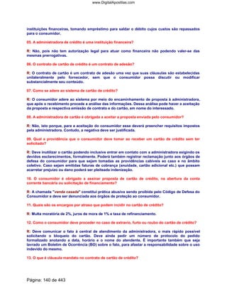 instituições financeiras, tomando empréstimo para saldar o débito cujos custos são repassados
para o consumidor.
05. A administradora de crédito é uma instituição financeira?
R: Não, pois não tem autorização legal para atuar como financeira não podendo valer-se das
mesmas prerrogativas.
06. O contrato de cartão de crédito é um contrato de adesão?
R: O contrato de cartão é um contrato de adesão uma vez que suas cláusulas são estabelecidas
unilateralmente pelo fornecedor, sem que o consumidor possa discutir ou modificar
substancialmente seu conteúdo.
07. Como se adere ao sistema de cartão de crédito?
R: O consumidor adere ao sistema por meio do encaminhamento de proposta à administradora,
que após o recebimento procede a análise das informações. Dessa análise pode haver a aceitação
da proposta e respectiva emissão de contrato e do cartão, em nome do interessado.
08. A administradora de cartão é obrigada a aceitar a proposta enviada pelo consumidor?
R: Não, isto porque, para a aceitação do consumidor esse deverá preencher requisitos impostos
pela administradora. Contudo, a negativa deve ser justificada.
09. Qual a providência que o consumidor deve tomar ao receber um cartão de crédito sem ter
solicitado?
R: Deve inutilizar o cartão podendo inclusive entrar em contato com a administradora exigindo os
devidos esclarecimentos, formalmente. Poderá também registrar reclamação junto aos órgãos de
defesa do consumidor para que sejam tomadas as providências cabíveis ao caso e no âmbito
coletivo. Caso sejam emitidas faturas de cobrança (anuidade, cartão adicional etc.) que possam
acarretar prejuízo ou dano poderá ser pleiteada indenização.
10. O consumidor é obrigado a assinar proposta de cartão de crédito, na abertura da conta
corrente bancária ou solicitação de financiamento?
R: A chamada venda casada constitui prática abusiva sendo proibida pelo Código de Defesa do
Consumidor e deve ser denunciada aos órgãos de proteção ao consumidor.
11. Quais são os encargos por atraso que podem incidir no cartão de crédito?
R: Multa moratória de 2%, juros de mora de 1% e taxa de refinanciamento.
12. Como o consumidor deve proceder no caso de extravio, furto ou roubo do cartão de crédito?
R: Deve comunicar o fato à central de atendimento da administradora, o mais rápido possível
solicitando o bloqueio do cartão. Deve ainda pedir um número de protocolo do pedido
formalizado anotando a data, horário e o nome do atendente. É importante também que seja
lavrado um Boletim de Ocorrência (BO) sobre o fato, para afastar a responsabilidade sobre o uso
indevido do mesmo.
13. O que é cláusula mandato no contrato de cartão de crédito?
Página: 140 de 443
www.DigitalApostilas.com
 