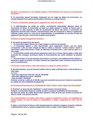 20. Qual o procedimento a ser adotado quando a administradora não estornar os lançamentos
indevidos?
R: O consumidor deverá formalizar reclamação em um órgão de defesa do consumidor, no
Juizado Especial Cível (valores até 20 salários mínimos) ou Justiça Comum.
21. Qual é a sistemática adotada para o pagamento do cartão de crédito?
R: A administradora de cartão de crédito, normalmente disponibiliza algumas datas de
vencimento da fatura. O consumidor ao fazer sua opção passará a receber as faturas para o
pagamento na data ajustada. A falta de recebimento da fatura não exime o consumidor do
pagamento devendo esse contatar a administradora antes do vencimento e efetuar o pagamento
mediante boleto avulso ou outra forma disponibilizada. A possibilidade de escolha da data de
pagamento permite que o consumidor programe seus gastos.
22. Quais as opções de pagamento da fatura?
R: As opções de pagamento são quatro:
•••• O consumidor paga a fatura com o valor integral, na data de vencimento;
•••• O consumidor pagará o valor discriminado como pagamento mínimo, que em média
corresponde a 20% do valor integral da fatura e utiliza o chamado crédito rotativo. Assim o
consumidor estará financiando o saldo da diferença verificada entre o valor total da fatura e o
valor pago;
•••• O consumidor poderá ainda efetuar pagamento maior que o mínimo. Nessa opção o saldo será
acrescido dos encargos contratuais (taxas de financiamento) que serão cobrados na próxima
fatura.
•••• Ao consumidor no ato da aquisição de produtos ou serviços, nos estabelecimentos filiados, é
oferecida a opção de parcelar a compra, devendo ser perguntado sobre eventuais acréscimos de
juros no parcelamento.
23. Os juros incidem sobre o valor total da fatura, na opção de crédito rotativo?
R: No financiamento, os juros somente incidem sobre o saldo verificado entre o valor da fatura e o
valor pago.
Exemplo:
- Valor para pagamento total até o dia 30 - R$ 400,00
- Valor para pagamento mínimo - R$ 80,00
- Valor do saldo - R$ 320,00
Portanto, somente o saldo de r$ 320,00 é que será acrescido dos juros em virtude do consumidor
ter optado por esta modalidade de pagamento.
24. As taxas de financiamento na modalidade de crédito rotativo, sofrem algum tipo de limitação?
R: No Brasil, as taxas não são tabeladas e variam devido a diversos fatores.
Portanto, o consumidor deverá ter cautela ao aderir a qualquer modalidade de financiamento.
Na fatura do cartão de crédito deverá estar expresso a taxa de juros que incidirá no período da
fatura e, ainda, a do próximo período.
25. A administradora de cartões pode retirar a opção do pagamento mínimo, na modalidade de
crédito rotativo, em caso de atraso ou inadimplência, e exigir o pagamento do valor total da
fatura?
R: Após o vencimento da fatura o valor lançado pode ser cobrado a qualquer momento, podendo
a administradora retirar a opção do pagamento mínimo e exigir o valor integral da fatura.
Página: 142 de 443
www.DigitalApostilas.com
 