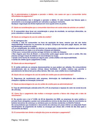26. A administradora é obrigada a parcelar o débito, nos casos em que o consumidor tenha
dificuldades de pagamento?
R: A administradora não é obrigada a parcelar o débito. O valor lançado nas faturas após o
vencimento e os encargos poderão ser cobrados a qualquer momento.
Qualquer negociação da dívida implicará em novo ajuste entre as partes.
27. Quais as considerações que o consumidor deve levar em conta antes de solicitar um cartão?
R. O consumidor deve levar em consideração o preço da anuidade, os serviços oferecidos, os
juros cobrados e a data de vencimento.
28. Quais as vantagens do uso do cartão de credito?
R. As vantagens são:
•••• Facilita a vida do consumidor na hora da aquisição de bens, mesmo que ele não tenha
disponibilidade financeira no momento da compra. Compra-se hoje para pagar depois, em data
escolhida pelo usuário do cartão;
•••• É um simplificador de crédito ao eliminar os demorados e aborrecidos cadastros para abertura
de financiamento em lojas e os arriscados cheques pré-datados;
•••• Evita que o consumidor precise carregar dinheiro ou talão de cheques;
•••• Nas viagens para fora do Brasil, o consumidor pode pagar quase tudo com o cartão. Ele não
precisa carregar maços de dólares em esconderijos na roupa;
•••• Usado como forma de mesada por alguns pais. Limita crédito e dá responsabilidade;
•••• Cartão de crédito igual a pagamento á vista;
29. Quais são as desvantagens?
R. O cartão estimula as compras desnecessárias ou que podem ser adiadas. Os consumidores
incondicionais são as maiores vítimas dessa facilidade. O crédito rotativo que permite o
parcelamento da fatura tem juros altos demais. Não raro, esse crédito leva a inadimplência;
30. Quais são as vantagens do uso do cartão de credito para as administradoras?
R. Segurança de recebimento pela empresa, diminuição da inadimplência dos crediários e
cheques e rapidez na transação comercial.
31. Quais as desvantagens do uso do cartão de credito para as administradoras?
R. Taxa de administração cobrada entre 3% e 4% às empresas e repasse do valor da venda leva de
30 a 45 dias.
32. Como fica o pagamento das multas e encargos quando a fatura não chega até a data de
vencimento?
R: De acordo com a Lei nº 2.656, de 28 de dezembro de 2000, as empresas do setor público e
privado ficam obrigadas a postar com antecedência mínima de dez dias da data do vencimento os
boletos bancários de cobrança ou similares para os clientes residentes no Distrito Federal.
Os consumidores que receberem o documento de cobrança em prazo inferior ao estipulado ficam
desobrigados do pagamento de multas ou encargos por atraso até o limite de dez dias após o
vencimento da fatura.
33. O consumidor tem direito a redução dos juros se antecipar o pagamento?
Página: 143 de 443
www.DigitalApostilas.com
 