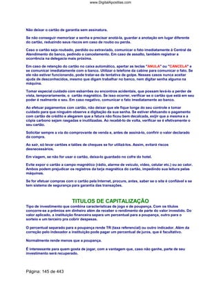 Não deixar o cartão de garantia sem assinatura.
Se não conseguir memorizar a senha e precisar anotá-la, guardar a anotação em lugar diferente
do cartão, reduzindo seus riscos em caso de roubo ou perda.
Caso o cartão seja roubado, perdido ou extraviado, comunicar o fato imediatamente à Central de
Atendimento do banco, pedindo o cancelamento. Em caso de assalto, também registrar a
ocorrência na delegacia mais próxima.
Em caso de retenção do cartão no caixa automático, apertar as teclas ANULA ou CANCELA e
se comunicar imediatamente com o banco. Utilizar o telefone da cabine para comunicar o fato. Se
ele não estiver funcionando, pode tratar-se de tentativa de golpe. Nesses casos nunca aceitar
ajuda de desconhecidos, mesmo que digam trabalhar no banco, nem digitar senha alguma na
máquina.
Tomar especial cuidado com esbarrões ou encontros acidentais, que possam levá-lo a perder de
vista, temporariamente, o cartão magnético. Se isso ocorrer, verificar se o cartão que está em seu
poder é realmente o seu. Em caso negativo, comunicar o fato imediatamente ao banco.
Ao efetuar pagamentos com cartão, não deixar que ele fique longe do seu controle e tomar
cuidado para que ninguém observe a digitação da sua senha. Se estiver efetuando o pagamento
com cartão de crédito e alegarem que a fatura não ficou bem decalcada, exijir que a mesma e a
cópia carbono sejam rasgadas e inutilizadas. Ao recebê-lo de volta, verificar se é efetivamente o
seu cartão.
Solicitar sempre a via do comprovante de venda e, antes de assiná-lo, confirir o valor declarado
da compra.
Ao sair, só levar cartões e talões de cheques se for utilizá-los. Assim, evitará riscos
desnecessários.
Em viagem, se não for usar o cartão, deixa-lo guardado no cofre do hotel.
Evite expor o cartão a campo magnético (rádio, alarme de veículo, vídeo, celular etc.) ou ao calor.
Ambos podem prejudicar os registros da tarja magnética do cartão, impedindo sua leitura pelas
máquinas.
Se for efetuar compras com o cartão pela Internet, procure, antes, saber se o site é confiável e se
tem sistema de segurança para garantia das transações.
TITULOS DE CAPITALIZAÇÃO
Tipo de investimento que combina características de jogo e de poupança. Com os títulos
concorre-se a prêmios em dinheiro além de receber o rendimento de parte do valor investido. Do
valor aplicado, a instituição financeira separa um percentual para a poupança, outro para o
sorteio e um terceiro pra cobrir despesas.
O percentual separado para a poupança rende TR (taxa referencial) ou outro indicador. Além da
correção pelo indexador a instituição pode pagar um percentual de juros, que é facultativo.
Normalmente rende menos que a poupança.
É interessante para quem gosta de jogar, com a vantagem que, caso não ganhe, parte de seu
investimento será recuperado.
Página: 145 de 443
www.DigitalApostilas.com
 