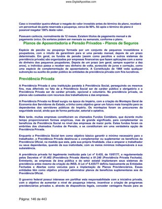 Caso o investidor queira efetuar o resgate do valor investido antes do término do plano, receberá
um percentual da parte reservada a poupança, cerca de 90%. Só após o término do plano é
possível resgatar 100% deste valor.
Possuem carência, normalmente de 12 meses. Existem títulos de pagamento mensal e de
pagamento único. Os sorteios podem ser mensais ou semanais, conforme o plano.
Planos de Aposentadoria e Pensão Privados - Planos de Seguros
Espécie de pecúlio ou poupança formada por um conjunto de pequenos investidores e
poupadores, com o intuito de garantirem para si uma pensão mensal, depois de um prazo
determinado. Em geral, os fundos de pensão (assim como pecúlios e outros sistemas da
previdência privada) são organizados por empresas financeiras que fazem aplicações com a soma
do dinheiro dos pequenos poupadores. Depois de um prazo (em geral, sempre superior a dez
anos), o indivíduo passa a receber seu dinheiro de volta, acrescido de juros e correção, como
uma espécie de complementação de aposentadoria. A Constituição de 1988 veda qualquer
subvenção ou auxilio do poder público às entidades de previdência privada com fins lucrativos.
Previdência Privada
A Previdência Privada é uma instituição paralela à Previdência Social, perseguindo os mesmos
fins, mas diferindo no fato de a Previdência Social ser de caráter público e obrigatório e a
Previdência Privada ser de caráter privado, opcional e voluntário. Na previdência privada, os
planos são custeados com recursos dos trabalhadores e das empresas.
A Previdência Privada no Brasil surgiu na época do Império, com a criação do Montepio Geral de
Economia dos Servidores do Estado, e tinha como objetivo gerar um futuro mais tranqüilo para os
dependentes dos servidores públicos do Império. Os montepios foram os precursores da
seguridade social, ainda que de forma particular, setorial e optativa.
Mais tarde, muitas empresas constituíram os chamados Fundos Contábeis, que durante muito
tempo proporcionaram formas empíricas, mas de grande significado, para complementar os
benefícios da Previdência Social no nível das empresas de maior porte. Estes fundos foram os
embriões dos chamados Fundos de Pensão, e se constituíram em uma verdadeira opção de
Previdência Privada.
Enquanto a Previdência Social tem como objetivo básico garantir o mínimo necessário para o
trabalhador, a Previdência Privada destina-se a complementar ou suplementar os benefícios da
Previdência Oficial, na medida que esta, pela sua própria finalidade, visa a amparar o trabalhador
ou seus dependentes, quando da sua inatividade, com os meios mínimos indispensáveis à sua
subsistência.
A previdência privada foi legalmente instituída pela Lei nº 6.435, de 15/07/77, e regulamentada
pelos Decretos nº 81.402 (Previdência Privada Aberta) e 81.240 (Previdência Privada Fechada).
Entretanto, as empresas da área pública e do setor estatal implantaram seus sistemas de
previdência antes mesmo da criação do INSS. A Lei nº 6.435/77 definiu basicamente as Entidades
Fechadas e Abertas como veículos para a implantação de Planos Previdenciários. Essas
entidades têm como objetivo principal administrar planos de benefícios suplementares aos da
Previdência Oficial.
O governo federal possui interesse em partilhar esta responsabilidade com a iniciativa privada,
com o objetivo de aumentar o nível de poupança interna, incentivar a criação de programas
previdenciários privados e, através de dispositivos legais, conceder vantagens fiscais para as
Página: 146 de 443
www.DigitalApostilas.com
 