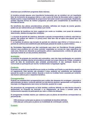 empresas que constituírem programas desta natureza.
A iniciativa privada assume uma importância fundamental, por se constituir em um importante
fator de incremento da poupança interna, e sob o pano de fundo da discussão sobre o papel do
Estado quanto à responsabilidade de proporcionar bem-estar social à sua população. Atualmente,
existem algumas formas de instituir programas privados para complementar os benefícios da
Previdência Social.
Os benefícios dos planos previdenciários privados, definidos em função do evento gerador,
podem ser por sobrevivência, por invalidez e por morte.
A instituição de benefícios de risco, pagáveis por morte ou invalidez, com prazo de cobertura
determinado, obedece às seguintes condições:
I- a duração do período de cobertura, deduzido o período correspondente à carência, seja total ou
parcial, não poderá ser inferior a 5 (cinco) anos. Este item não se aplica aos planos que não
possuem carência;
II- na hipótese de planos cuja duração do período de cobertura seja inferior a 5 (cinco) anos, o
período de carência será substituído pela declaração pessoal de saúde ou exame médico.
As Sociedades Seguradoras que têm autorização para atuar em Previdência Privada poderão
oferecer seus produtos em um único contrato, respeitadas as normas em vigor específicas de
cada ramo. Deverá ser oferecido ao participante, prévia e expressamente, o direito de optar pela
aquisição isolada de um dos produtos oferecidos.
Aceitação
A aceitação da proposta de inscrição será automática, caso não haja manifestação em contrário
por parte das entidades abertas de previdência privada num prazo máximo de 15 dias, contados a
partir da data de recebimento pela entidade previdenciária. A não aceitação deverá ser
comunicada ao participante por escrito, fundamentada na legislação vigente.
Carência
O período de carência para benefícios por morte ou invalidez será fixado na nota técnica atuarial e
no regulamento. Este período não excederá 2 anos, podendo ser substituído por declaração
pessoal de saúde ou exame médico. Quando a morte ou invalidez forem causadas por acidente,
não haverá carência para o respectivo benefício.
Carregamentos
Poderão ser estabelecidos carregamentos para custeio das despesas de corretagem, colocação e
administração do plano, conforme definido na nota técnica atuarial e apresentado na Proposta de
Inscrição e no Regulamento, bem como no Contrato, quando for o caso.
Os percentuais de carregamento se farão também conforme definido na nota técnica atuarial e
apresentado na Proposta de Inscrição e no Regulamento, de forma a constar como de
conhecimento expresso do participante seu valor e critério de utilização.
O carregamento nivelado máximo por cobertura para os planos de benefícios corresponderá ao
percentual de:
30% (trinta por cento) para os planos na modalidade de benefício definido;
10% (dez por cento) para os planos na modalidade de contribuição variável.
Custeio
Página: 147 de 443
www.DigitalApostilas.com
 