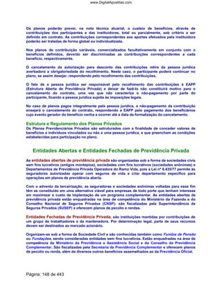 Os planos poderão prever, na nota técnica atuarial, o custeio de benefícios, através de
contribuições dos participantes e das instituidoras, total ou parcialmente, sob critério a ser
definido em contrato. As contribuições correspondentes aos aportes efetuados pela instituidora
poderão ser tratadas de forma global ou individualizada.
Nos planos de contribuição variáveis, comercializados facultativamente em conjunto com o
benefícios definidos, deverão ser discriminadas as contribuições correspondentes a cada
benefício, respectivamente.
O cancelamento da autorização para desconto das contribuições retira da pessoa jurídica
averbadora a obrigatoriedade do recolhimento. Neste caso, o participante poderá continuar no
plano, se assim desejar, respondendo pelo recolhimento das contribuições.
O fato de a pessoa jurídica ser responsável pelo recolhimento das contribuições à EAPP
(Estrutura Aberta de Previdência Privada) e deixar de fazê-lo não constituirá motivo para o
cancelamento do contrato, uma vez que não caracteriza o não-pagamento por parte do
participante, ficando a pessoa jurídica sujeita às imposições legais.
No caso de planos pagos integralmente pela pessoa jurídica, o não-pagamento da contribuição
ensejará o cancelamento do contrato, respondendo a EAPP pelo pagamento dos beneficiários
cujo evento gerador do benefício venha a ocorrer até a data da formalização do cancelamento.
Estrutura e Regulamento dos Planos Privados
Os Planos Previdenciários Privados são estruturados com a finalidade de conceder valores de
benefícios a indivíduos vinculados ou não a uma pessoa jurídica, e que preencham as condições
estabelecidas para participação no plano.
Entidades Abertas e Entidades Fechadas de Previdência Privada
As entidades abertas de previdência privada são organizadas sob a forma de sociedades civis
sem fins lucrativos (antigos montepios), sociedades com fins lucrativos (sociedades anônimas) e
Departamentos de Previdência Privada Operadora do Ramo Vida, pois a Lei nº 6.435/77 permite às
seguradoras autorizadas operar com seguros de vida e criar departamento específico para
operações em planos de previdência aberta.
Com o advento da terceirização, as seguradoras e sociedades anônimas voltadas para esse fim
têm se constituído em uma alternativa viável para empresas de todo porte que tenham interesse
em maximizar o custo de implantação de um programa complementar. As entidades abertas de
previdência privada estão enquadradas na área de competência do Ministério da Fazenda e do
Conselho Nacional de Seguros Privados (CNSP); são fiscalizadas pela Superintendência de
Seguros Privados (SUSEP) e oferecem planos de pecúlio e rendas.
Entidades Fechadas de Previdência Privada, são instituições mantidas por contribuições de
um grupo de trabalhadores e da mantenedora. Por determinação legal, parte de seus recursos
devem ser destinados ao mercado acionário.
Organizam-se sob a forma de Sociedade Civil e são conhecidas também como Fundos de Pensão
ou Fundações, sendo consideradas entidades sem fins lucrativos. Estão enquadradas na área de
competência do Ministério da Previdência e Assistência Social e do Conselho da Previdência
Complementar. São fiscalizadas pela Secretaria de Previdência Complementar e oferecem planos
de pecúlio ou renda, além de diversos outros benefícios assemelhados ao da Previdência Oficial.
Página: 148 de 443
www.DigitalApostilas.com
 