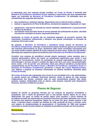A autorização para uma empresa privada constituir um Fundo de Pensão é fornecida pelo
Ministério da Previdência e Assistência Social, mediante o requerimento dos seus representantes
legais, por intermédio da Secretaria de Previdência Complementar. Tal solicitação deve ser
acompanhada dos seguintes documentos:
•••• atos constitutivos e estatutos vigentes, dispensáveis caso se trate de fundos contábeis;
•••• estatuto e regulamento do Plano de Benefícios, devidamente adaptados à legislação em vigor;
•••• regulamento e nota técnica assinada por atuário habilitado, estabelecendo o equacionamento
do plano de benefícios;
•••• uma dotação inicial para fazer frente ao serviço passado dos participantes do plano, calculada
com base em orientação do atuário responsável pelo plano.
Atualmente, os fundos de pensão são um importante segmento da economia nacional. São
importantes investidores institucionais e oferecem uma grande contribuição na formação de
poupança interna para o país.
No passado, o Ministério da Previdência e Assistência Social, através da Secretaria de
Previdência Complementar, restringia o financiamento desses benefícios apenas aos funcionários
das empresas patrocinadoras do grupo. Atualmente estão sendo concedidas autorizações para
que esses fundos recebam adesões de outras empresas de porte menor, desde que seja obtida a
aprovação dos respectivos planos de benefícios junto à Secretaria de Previdência Complementar.
Constituir uma empresa de previdência privada própria representa custos elevados para a
empresa patrocinadora. Afinal, isto requer um investimento significativo para manter a nova
empresa em funcionamento. Custos de contratação de pessoal especializado, despesas com
informatização e serviços atuarial e contábil são alguns dos itens com maior representatividade.
Assim sendo, a fim de permitir uma alternativa viável para oferecer benefícios previdenciários
complementares aos da Previdência Social, o Ministério da Previdência e Assistência Social e a
Secretaria de Previdência Complementar permitiram a criação dos Fundos Multipatrocinados,
cujo objetivo é propiciar às empresas interessadas os mesmos benefícios oferecidos pelos
Fundos de Pensão.
Os Fundos de Pensão são organizados sob a forma de uma sociedade civil, e são administrados,
na grande maioria por entidades financeiras (bancos), sendo os planos de cada empresa
independentes dos demais, mantendo cada um suas características próprias. Não existe,
portanto, qualquer solidariedade entre os planos; cada empresa responde pelo desempenho
financeiro, atuarial e contábil de seu plano.
Planos de Seguros
Espécie de pecúlio ou poupança formada por um conjunto de pequenos investidores e
poupadores, com o intuito de garantirem para si uma pensão mensal, depois de um prazo
determinado. Em geral, os fundos de pensão (assim como pecúlios e outros sistemas da
previdência privada) são organizados por empresas financeiras que fazem aplicações com a soma
do dinheiro dos pequenos poupadores. Depois de um prazo (em geral, sempre superior a dez
anos), o indivíduo passa a receber seu dinheiro de volta, acrescido de juros e correção, como
uma espécie de complementação de aposentadoria. A Constituição de 1988 veda qualquer
subvenção ou auxilio do poder público às entidades de previdência privada com fins lucrativos.
Modalidades
Plano de Contribuição Variável:
Página: 149 de 443
www.DigitalApostilas.com
 