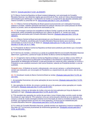 desta lei. (Incluído pelo Del nº 2.321, de 25/02/87)
§ 2º O Banco Central da República do Brasil instalará delegacias, com autorização do Conselho
Monetário Nacional, nas diferentes regiões geo-econômicas do País, tendo em vista a descentralização
administrativa para distribuição e recolhimento da moeda e o cumprimento das decisões adotadas pelo
mesmo Conselho ou prescritas em lei. (Renumerado pelo Del nº 2.321, de 25/02/87)
Art. 12. O Banco Central da República do Brasil operará exclusivamente com instituições financeiras
públicas e privadas, vedadas operações bancárias de qualquer natureza com outras pessoas de direito
público ou privado, salvo as expressamente autorizadas por lei.
Art. 13. Os encargos e serviços de competência do Banco Central, quando por ele não executados
diretamente, serão contratados de preferência com o Banco do Brasil S. A., exceto nos casos
especialmente autorizados pelo Conselho Monetário Nacional. (Redação dada pelo Del nº 278, de
28/02/67)
Art. 14. O Banco Central do Brasil será administrado por uma Diretoria de cinco (5) membros, um dos
quais será o Presidente, escolhidos pelo Conselho Monetário Nacional dentre seus membros
mencionados no inciso IV do art. 6º desta Lei. (Redação dada pela Lei nº 5.362, de 30.11.1967) (Vide
Decreto nº 91.961, de 19.11.1985)
§ 1º O Presidente do Banco Central da República do Brasil será substituído pelo Diretor que o Conselho
Monetário Nacional designar.
§ 2º O término do mandato, a renúncia ou a perda da qualidade Membro do Conselho Monetário Nacional
determinam, igualmente, a perda da função de Diretor do Banco Central da República do Brasil.
Art. 15. O regimento interno do Banco Central da República do Brasil, a que se refere o inciso XXVII, do
art. 4º, desta lei, prescreverá as atribuições do Presidente e dos Diretores e especificará os casos que
dependerão de deliberação da Diretoria, a qual será tomada por maioria de votos, presentes no mínimo o
Presidente ou seu substituto eventual e dois outros Diretores, cabendo ao Presidente também o voto de
qualidade.
Parágrafo único. A Diretoria se reunirá, ordinariamente, uma vez por semana, e, extraordinariamente,
sempre que necessário, por convocação do Presidente ou a requerimento de, pelo menos, dois de seus
membros.
Art. 16. Constituem receita do Banco Central do Brasil as rendas: (Redação dada pelo Del nº 2.376, de
25/11/87)
I - de operações financeiras e de outras aplicações de seus recursos; (Redação dada pelo Del nº 2.376,
de 25/11/87)
II - das operações de câmbio, de compra e venda de ouro e de quaisquer outras operações em moeda
estrangeira; (Redação dada pelo Del nº 2.376, de 25/11/87)
III - eventuais, inclusive as derivadas de multas e de juros de mora aplicados por força do disposto na
legislação em vigor. (Redação dada pelo Del nº 2.376, de 25/11/87)
§ 1º Do resultado das operações de cambio de que trata o inciso II deste artigo ocorrido a partir da data
de entrada em vigor desta lei, 75% (setenta e cinco por cento) da parte referente ao lucro realizado, na
compra e venda de moeda estrangeira destinar-se-á à formação de reserva monetária do Banco Central
do Brasil, que registrará esses recursos em conta específica, na forma que for estabelecida pelo
Conselho Monetário Nacional. (Renumerado pelo Del nº 2.076, de 20/12/83)
§ 2º A critério do Conselho Monetário Nacional, poderão também ser destinados à reserva monetária de
que trata o § 1º os recursos provenientes de rendimentos gerados por: (Parágrafo incluído pelo Del nº
2.076, de 20/12/83)
Página: 15 de 443
www.DigitalApostilas.com
 