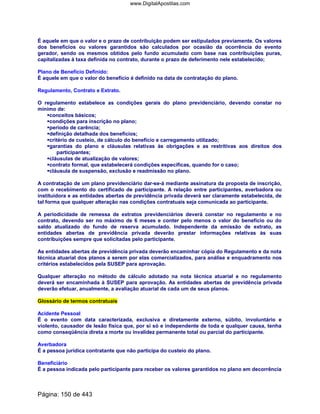 É aquele em que o valor e o prazo de contribuição podem ser estipulados previamente. Os valores
dos benefícios ou valores garantidos são calculados por ocasião da ocorrência do evento
gerador, sendo os mesmos obtidos pelo fundo acumulado com base nas contribuições puras,
capitalizadas à taxa definida no contrato, durante o prazo de deferimento nele estabelecido;
Plano de Benefício Definido:
É aquele em que o valor do benefício é definido na data de contratação do plano.
Regulamento, Contrato e Extrato.
O regulamento estabelece as condições gerais do plano previdenciário, devendo constar no
mínimo de:
conceitos básicos;
condições para inscrição no plano;
período de carência;
definição detalhada dos benefícios;
critério de custeio, de cálculo do benefício e carregamento utilizado;
garantias do plano e cláusulas relativas às obrigações e as restritivas aos direitos dos
participantes;
cláusulas de atualização de valores;
contrato formal, que estabelecerá condições específicas, quando for o caso;
cláusula de suspensão, exclusão e readmissão no plano.
A contratação de um plano previdenciário dar-se-á mediante assinatura da proposta de inscrição,
com o recebimento do certificado de participante. A relação entre participantes, averbadora ou
instituidora e as entidades abertas de previdência privada deverá ser claramente estabelecida, de
tal forma que qualquer alteração nas condições contratuais seja comunicada ao participante.
A periodicidade de remessa de extratos previdenciários deverá constar no regulamento e no
contrato, devendo ser no máximo de 6 meses e conter pelo menos o valor do benefício ou do
saldo atualizado do fundo de reserva acumulado. Independente da emissão de extrato, as
entidades abertas de previdência privada deverão prestar informações relativas às suas
contribuições sempre que solicitadas pelo participante.
As entidades abertas de previdência privada deverão encaminhar cópia do Regulamento e da nota
técnica atuarial dos planos a serem por elas comercializados, para análise e enquadramento nos
critérios estabelecidos pela SUSEP para aprovação.
Qualquer alteração no método de cálculo adotado na nota técnica atuarial e no regulamento
deverá ser encaminhada à SUSEP para aprovação. As entidades abertas de previdência privada
deverão efetuar, anualmente, a avaliação atuarial de cada um de seus planos.
Glossário de termos contratuais
Acidente Pessoal
É o evento com data caracterizada, exclusiva e diretamente externo, súbito, involuntário e
violento, causador de lesão física que, por si só e independente de toda e qualquer causa, tenha
como conseqüência direta a morte ou invalidez permanente total ou parcial do participante.
Averbadora
É a pessoa jurídica contratante que não participa do custeio do plano.
Beneficiário
É a pessoa indicada pelo participante para receber os valores garantidos no plano em decorrência
Página: 150 de 443
www.DigitalApostilas.com
 