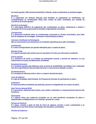 do evento gerador. Não havendo beneficiário indicado, serão considerados os herdeiros legais.
Benefício
É o pagamento em dinheiro efetuado pela Entidade ao participante ou beneficiário, em
contraprestação às contribuições feitas para custeio do plano contratado, por ocasião da
ocorrência do evento gerador.
Benefício prolongado
É a interrupção definitiva do pagamento das contribuições ao plano, mantendo-se o direito à
percepção de forma proporcional ao benefício originalmente contratado.
Carregamento
É o percentual incidente sobre as contribuições comerciais ou fundos acumulados, para fazer
face às despesas de corretagem, colocação e administração do plano.
Contrato e Certificado de Participante
São os instrumentos que disciplinam as condições específicas para cada contratação.
Contribuição
É o valor correspondente aos aportes efetuados para o custeio do plano.
Dotação inicial
É o capital calculado pelo atuário para ser aportado ao Fundo que está sendo constituído.
Evento gerador
É a ocorrência da morte ou invalidez do participante durante o período de cobertura, ou sua
sobrevivência ao prazo de deferimento contratado.
Excedente financeiro
É o resultado apurado pela diferença entre as taxas de rentabilidade real obtidas com a aplicação
dos ativos garantidores das provisões técnicas e a taxa de juros adotada no plano.
Excedente técnico
É o resultado da diferença entre o ativo e o passivo atuarial do plano;
Início de Vigência
É a data de aceitação, pela Entidade, da Proposta de Inscrição do participante no plano.
Instituidora
É a pessoa jurídica contratante que participa, parcial ou integralmente, do custeio do plano.
Nota Técnica Atuarial (NTA)
É o documento, elaborado pelo atuário, que contém a descrição e o equacionamento técnico dos
benefícios.
Participante
É a pessoa física que subscreve (contrata) um ou mais benefícios constantes do plano e
especificados no Regulamento e no Contrato, quando for o caso.
Período de Carência
É o lapso, contado a partir da data de início de vigência, durante o qual o participante e os
beneficiários não terão direito à percepção dos benefícios contratados.
Período de Cobertura
Página: 151 de 443
www.DigitalApostilas.com
 