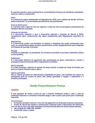 É o período durante o qual o participante ou os beneficiários farão jus aos benefícios contratados;
pode ser vitalício ou temporário.
Plano
É o conjunto de regras estabelecidas em Regulamento e NTA, com o objetivo de atender, de forma
geral ou particular, às necessidades previdenciárias dos participantes.
Prazo de Deferimento
É o período entre a data de início de vigência e a data de início de percepção (recebimento) do
benefício diferido contratado.
Proposta de Inscrição
É o documento mediante o qual o proponente expressa a intenção de filiar-se à EAPP,
manifestando pleno conhecimento das regras estabelecidas pelo Regulamento específico do
plano.
Regulamento
É o instrumento jurídico que disciplina os direitos e obrigações das partes contratantes, bem
como as características gerais do plano previdenciário, sendo obrigatoriamente parte integrante
da Proposta de Inscrição e Contrato.
Resgate
Consiste na restituição, ao participante, do montante acumulado na provisão matemática relativa
ao seu benefício.
Saldamento
É a interrupção definitiva do pagamento das contribuições ao plano, mantendo-se o direito à
percepção proporcional do benefício originalmente contratado.
Serviço passado
É o custo financeiro, referente ao período de tempo anterior à criação do Fundo de Pensão, que
gera um impacto financeiro para o plano.
Valores garantidos
São os valores previstos em determinadas modalidades de plano, com finalidade de restituir ao
participante parte do custeio do plano. São valores garantidos o resgate, o saldamento e o
benefício prolongado.
Vendor Finance/Compror Finance
VENDOR
É uma operação de venda a prazo em que a empresa vendedora recebe o valor a vista da
instituição financeira e a empresa compradora paga o valor a prazo (com juros) para a instituição
financeira.
Características:
•••• A empresa vendedora assume o risco de não pagamento da dívida pela empresa compradora.
•••• A base de cálculo dos tributos e contribuições incidentes sobre o faturamento fica diminuída,
uma vez que os juros não estão embutidos no preço faturado (base de cálculo desses tributos)
•••• não incidirão IPI, ICMS, PIS, COFINS
•••• incidirá IOF sobre o crédito.
Página: 152 de 443
www.DigitalApostilas.com
 