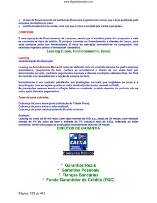 •••• A taxa de financiamento da instituição financeira é geralmente menor que a taxa praticada pela
empresa vendedora no caso
•••••••• autofinanciamento da venda, uma vez que o risco é rateado por varias operações.
COMPROR
É uma operação de financiamento de compras, sendo que a iniciativa parte do comprador e nele
se concentra o risco de crédito. O compror consiste no financiamento a clientes do banco, para
suas compras junto aos fornecedores. O risco da operação concentra-se no comprador, não
existindo regresso contra o fornecedor (vendedor).
Leasing (tipos, funcionamento, bens)
Leasing
Caracterização Da Operação
Leasing ou Arrendamento Mercantil pode ser definido com um contrato através do qual a empresa
arrendadora, proprietária do bem, confere ao arrendatário o direito de uso deste bem por
determinado período, mediante pagamentos mensais e demais condições estabelecidas. Ao final
do contrato a arrendatária tem a opção de compra do bem.
Normalmente é um contrato pós-fixado, em prestações mensais que englobam os juros e a
amortização, com variações quanto ao valor residual (antecipado, mensal ou final).
As prestações crescem sendo a inflação baixa ou constante; o saldo devedor do contrato não se
reduz após diversos pagamentos.
Taxas de juros cobradas;
Cobrança de juros sobre juros (utilização da Tabela Price);
Cobrança de juros sobre o valor residual;
Cobrança do valor residual antes do final do contrato.
Exemplo:
Leasing no valor de 40 mil reais, com taxa nominal de 18% a.a., prazo de 36 meses, com residual
mensal de 1% do valor do bem e entrada de 7% (residual total de 43%), indexado ao dólar
comercial, tendo sido pagas as prestações mensalmente durante 34 meses.
DIREITOS DE GARANTIA
Concurso Público
* Garantias Reais
* Garantias Pessoais
* Fianças Bancárias
* Fundo Garantidor de Crédito (FGC)
Página: 153 de 443
www.DigitalApostilas.com
 