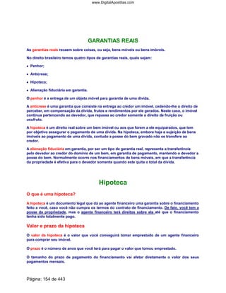 GARANTIAS REAIS
As garantias reais recaem sobre coisas, ou seja, bens móveis ou bens imóveis.
No direito brasileiro temos quatro tipos de garantias reais, quais sejam:
•••• Penhor;
•••• Anticrese;
•••• Hipoteca;
•••• Alienação fiduciária em garantia.
O penhor é a entrega de um objeto móvel para garantia de uma dívida.
A anticrese é uma garantia que consiste na entrega ao credor um imóvel, cedendo-lhe o direito de
perceber, em compensação da dívida, frutos e rendimentos por ele gerados. Neste caso, o imóvel
continua pertencendo ao devedor, que repassa ao credor somente o direito de fruição ou
usufruto.
A hipoteca é um direito real sobre um bem imóvel ou aos que forem a ele equiparados, que tem
por objetivo assegurar o pagamento de uma dívida. Na hipoteca, embora haja a sujeição de bens
imóveis ao pagamento de uma dívida, contudo a posse do bem gravado não se transfere ao
credor.
A alienação fiduciária em garantia, por ser um tipo de garantia real, representa a transferência
pelo devedor ao credor do domínio de um bem, em garantia de pagamento, mantendo o devedor a
posse do bem. Normalmente ocorre nos financiamentos de bens móveis, em que a transferência
da propriedade é efetiva para o devedor somente quando este quita o total da dívida.
Hipoteca
O que é uma hipoteca?
A hipoteca é um documento legal que dá ao agente financeiro uma garantia sobre o financiamento
feito a você, caso você não cumpra os termos do contrato de financiamento. De fato, você tem a
posse da propriedade, mas o agente financeiro terá direitos sobre ela até que o financiamento
tenha sido totalmente pago.
Valor e prazo da hipoteca
O valor da hipoteca é o valor que você conseguirá tomar emprestado de um agente financeiro
para comprar seu imóvel.
O prazo é o número de anos que você terá para pagar o valor que tomou emprestado.
O tamanho do prazo de pagamento do financiamento vai afetar diretamente o valor dos seus
pagamentos mensais.
Página: 154 de 443
www.DigitalApostilas.com
 