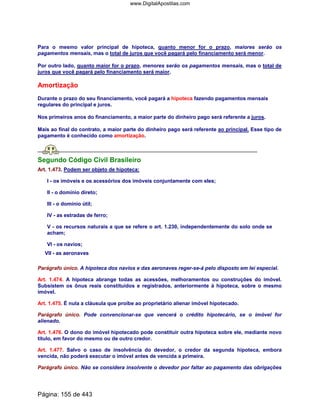 Para o mesmo valor principal de hipoteca, quanto menor for o prazo, maiores serão os
pagamentos mensais, mas o total de juros que você pagará pelo financiamento será menor.
Por outro lado, quanto maior for o prazo, menores serão os pagamentos mensais, mas o total de
juros que você pagará pelo financiamento será maior.
Amortização
Durante o prazo do seu financiamento, você pagará a hipoteca fazendo pagamentos mensais
regulares do principal e juros.
Nos primeiros anos do financiamento, a maior parte do dinheiro pago será referente a juros.
Mais ao final do contrato, a maior parte do dinheiro pago será referente ao principal. Esse tipo de
pagamento é conhecido como amortização.
Segundo Código Civil Brasileiro
Art. 1.473. Podem ser objeto de hipoteca:
I - os imóveis e os acessórios dos imóveis conjuntamente com eles;
II - o domínio direto;
III - o domínio útil;
IV - as estradas de ferro;
V - os recursos naturais a que se refere o art. 1.230, independentemente do solo onde se
acham;
VI - os navios;
VII - as aeronaves
Parágrafo único. A hipoteca dos navios e das aeronaves reger-se-á pelo disposto em lei especial.
Art. 1.474. A hipoteca abrange todas as acessões, melhoramentos ou construções do imóvel.
Subsistem os ônus reais constituídos e registrados, anteriormente à hipoteca, sobre o mesmo
imóvel.
Art. 1.475. É nula a cláusula que proíbe ao proprietário alienar imóvel hipotecado.
Parágrafo único. Pode convencionar-se que vencerá o crédito hipotecário, se o imóvel for
alienado.
Art. 1.476. O dono do imóvel hipotecado pode constituir outra hipoteca sobre ele, mediante novo
título, em favor do mesmo ou de outro credor.
Art. 1.477. Salvo o caso de insolvência do devedor, o credor da segunda hipoteca, embora
vencida, não poderá executar o imóvel antes de vencida a primeira.
Parágrafo único. Não se considera insolvente o devedor por faltar ao pagamento das obrigações
Página: 155 de 443
www.DigitalApostilas.com
 