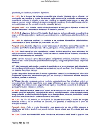 garantidas por hipotecas posteriores à primeira.
Art. 1.478. Se o devedor da obrigação garantida pela primeira hipoteca não se oferecer, no
vencimento, para pagá-la, o credor da segunda pode promover-lhe a extinção, consignando a
importância e citando o primeiro credor para recebê-la e o devedor para pagá-la; se este não
pagar, o segundo credor, efetuando o pagamento, se sub-rogará nos direitos da hipoteca anterior,
sem prejuízo dos que lhe competirem contra o devedor comum.
Parágrafo único. Se o primeiro credor estiver promovendo a execução da hipoteca, o credor da
segunda depositará a importância do débito e as despesas judiciais.
Art. 1.479. O adquirente do imóvel hipotecado, desde que não se tenha obrigado pessoalmente a
pagar as dívidas aos credores hipotecários, poderá exonerar-se da hipoteca, abandonando-lhes o
imóvel.
Art. 1.480. O adquirente notificará o vendedor e os credores hipotecários, deferindo-lhes,
conjuntamente, a posse do imóvel, ou o depositará em juízo.
Parágrafo único. Poderá o adquirente exercer a faculdade de abandonar o imóvel hipotecado, até
as vinte e quatro horas subseqüentes à citação, com que se inicia o procedimento executivo.
Art. 1.481. Dentro em trinta dias, contados do registro do título aquisitivo, tem o adquirente do
imóvel hipotecado o direito de remi-lo, citando os credores hipotecários e propondo importância
não inferior ao preço por que o adquiriu.
§ 1º Se o credor impugnar o preço da aquisição ou a importância oferecida, realizar-se-á licitação,
efetuando-se a venda judicial a quem oferecer maior preço, assegurada preferência ao adquirente
do imóvel.
§ 2º Não impugnado pelo credor, o preço da aquisição ou o preço proposto pelo adquirente,
haver-se-á por definitivamente fixado para a remissão do imóvel, que ficará livre de hipoteca, uma
vez pago ou depositado o preço.
§ 3º Se o adquirente deixar de remir o imóvel, sujeitando-o a execução, ficará obrigado a ressarcir
os credores hipotecários da desvalorização que, por sua culpa, o mesmo vier a sofrer, além das
despesas judiciais da execução.
§ 4º Disporá de ação regressiva contra o vendedor o adquirente que ficar privado do imóvel em
conseqüência de licitação ou penhora, o que pagar a hipoteca, o que, por causa de adjudicação
ou licitação, desembolsar com o pagamento da hipoteca importância excedente à da compra e o
que suportar custas e despesas judiciais.
Art. 1.482. Realizada a praça, o executado poderá, até a assinatura do auto de arrematação ou até
que seja publicada a sentença de adjudicação, remir o imóvel hipotecado, oferecendo preço igual
ao da avaliação, se não tiver havido licitantes, ou ao do maior lance oferecido. Igual direito caberá
ao cônjuge, aos descendentes ou ascendentes do executado.
Art. 1.483. No caso de falência, ou insolvência, do devedor hipotecário, o direito de remição
defere-se à massa, ou aos credores em concurso, não podendo o credor recusar o preço da
avaliação do imóvel.
Parágrafo único. Pode o credor hipotecário, para pagamento de seu crédito, requerer a
adjudicação do imóvel avaliado em quantia inferior àquele, desde que dê quitação pela sua
totalidade.
Art. 1.484. É lícito aos interessados fazer constar das escrituras o valor entre si ajustado dos
Página: 156 de 443
www.DigitalApostilas.com
 