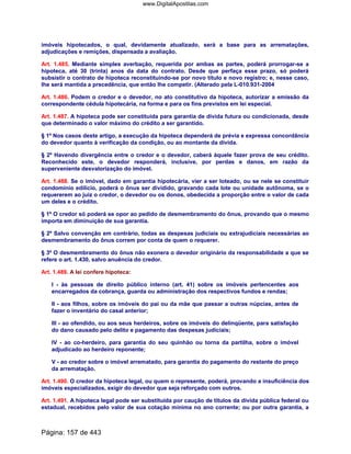 imóveis hipotecados, o qual, devidamente atualizado, será a base para as arrematações,
adjudicações e remições, dispensada a avaliação.
Art. 1.485. Mediante simples averbação, requerida por ambas as partes, poderá prorrogar-se a
hipoteca, até 30 (trinta) anos da data do contrato. Desde que perfaça esse prazo, só poderá
subsistir o contrato de hipoteca reconstituindo-se por novo título e novo registro; e, nesse caso,
lhe será mantida a precedência, que então lhe competir. (Alterado pela L-010.931-2004
Art. 1.486. Podem o credor e o devedor, no ato constitutivo da hipoteca, autorizar a emissão da
correspondente cédula hipotecária, na forma e para os fins previstos em lei especial.
Art. 1.487. A hipoteca pode ser constituída para garantia de dívida futura ou condicionada, desde
que determinado o valor máximo do crédito a ser garantido.
§ 1º Nos casos deste artigo, a execução da hipoteca dependerá de prévia e expressa concordância
do devedor quanto à verificação da condição, ou ao montante da dívida.
§ 2º Havendo divergência entre o credor e o devedor, caberá àquele fazer prova de seu crédito.
Reconhecido este, o devedor responderá, inclusive, por perdas e danos, em razão da
superveniente desvalorização do imóvel.
Art. 1.488. Se o imóvel, dado em garantia hipotecária, vier a ser loteado, ou se nele se constituir
condomínio edilício, poderá o ônus ser dividido, gravando cada lote ou unidade autônoma, se o
requererem ao juiz o credor, o devedor ou os donos, obedecida a proporção entre o valor de cada
um deles e o crédito.
§ 1º O credor só poderá se opor ao pedido de desmembramento do ônus, provando que o mesmo
importa em diminuição de sua garantia.
§ 2º Salvo convenção em contrário, todas as despesas judiciais ou extrajudiciais necessárias ao
desmembramento do ônus correm por conta de quem o requerer.
§ 3º O desmembramento do ônus não exonera o devedor originário da responsabilidade a que se
refere o art. 1.430, salvo anuência do credor.
Art. 1.489. A lei confere hipoteca:
I - às pessoas de direito público interno (art. 41) sobre os imóveis pertencentes aos
encarregados da cobrança, guarda ou administração dos respectivos fundos e rendas;
II - aos filhos, sobre os imóveis do pai ou da mãe que passar a outras núpcias, antes de
fazer o inventário do casal anterior;
III - ao ofendido, ou aos seus herdeiros, sobre os imóveis do delinqüente, para satisfação
do dano causado pelo delito e pagamento das despesas judiciais;
IV - ao co-herdeiro, para garantia do seu quinhão ou torna da partilha, sobre o imóvel
adjudicado ao herdeiro reponente;
V - ao credor sobre o imóvel arrematado, para garantia do pagamento do restante do preço
da arrematação.
Art. 1.490. O credor da hipoteca legal, ou quem o represente, poderá, provando a insuficiência dos
imóveis especializados, exigir do devedor que seja reforçado com outros.
Art. 1.491. A hipoteca legal pode ser substituída por caução de títulos da dívida pública federal ou
estadual, recebidos pelo valor de sua cotação mínima no ano corrente; ou por outra garantia, a
Página: 157 de 443
www.DigitalApostilas.com
 
