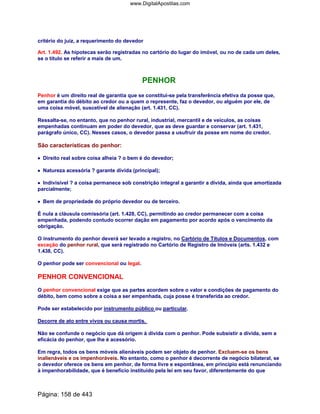 critério do juiz, a requerimento do devedor
Art. 1.492. As hipotecas serão registradas no cartório do lugar do imóvel, ou no de cada um deles,
se o título se referir a mais de um.
PENHOR
Penhor é um direito real de garantia que se constitui-se pela transferência efetiva da posse que,
em garantia do débito ao credor ou a quem o represente, faz o devedor, ou alguém por ele, de
uma coisa móvel, suscetível de alienação (art. 1.431, CC).
Ressalta-se, no entanto, que no penhor rural, industrial, mercantil e de veículos, as coisas
empenhadas continuam em poder do devedor, que as deve guardar e conservar (art. 1.431,
parágrafo único, CC). Nesses casos, o devedor passa a usufruir da posse em nome do credor.
São características do penhor:
•••• Direito real sobre coisa alheia ? o bem é do devedor;
•••• Natureza acessória ? garante dívida (principal);
•••• Indivisível ? a coisa permanece sob constrição integral a garantir a dívida, ainda que amortizada
parcialmente;
•••• Bem de propriedade do próprio devedor ou de terceiro.
É nula a cláusula comissória (art. 1.428, CC), permitindo ao credor permanecer com a coisa
empenhada, podendo contudo ocorrer dação em pagamento por acordo após o vencimento da
obrigação.
O instrumento do penhor deverá ser levado a registro, no Cartório de Títulos e Documentos, com
exceção do penhor rural, que será registrado no Cartório de Registro de Imóveis (arts. 1.432 e
1.438, CC).
O penhor pode ser convencional ou legal.
PENHOR CONVENCIONAL
O penhor convencional exige que as partes acordem sobre o valor e condições de pagamento do
débito, bem como sobre a coisa a ser empenhada, cuja posse é transferida ao credor.
Pode ser estabelecido por instrumento público ou particular.
Decorre de ato entre vivos ou causa mortis.
Não se confunde o negócio que dá origem à dívida com o penhor. Pode subsistir a dívida, sem a
eficácia do penhor, que lhe é acessório.
Em regra, todos os bens móveis alienáveis podem ser objeto de penhor. Excluem-se os bens
inalienáveis e os impenhoráveis. No entanto, como o penhor é decorrente de negócio bilateral, se
o devedor oferece os bens em penhor, de forma livre e espontânea, em princípio está renunciando
à impenhorabilidade, que é benefício instituído pela lei em seu favor, diferentemente do que
Página: 158 de 443
www.DigitalApostilas.com
 