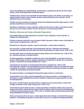 ocorre nas hipóteses de inalienabilidade, quando então o impedimento decorre de lei de ordem
pública, sendo inderrogável pela vontade das partes.
O penhor típico, em face da necessidade de transmissão da posse, não admite, em princípio, um
segundo penhor sobre a coisa. Contudo, quando a posse permanece com o devedor, não há
obstáculo para que isso suceda.
Também ocorrerá o fenômeno do segundo penhor nas hipóteses de penhor legal, quando a coisa
já estava empenhada convencionalmente.
É possível o subpenhor, ou seja, instituído o penhor em favor de um credor, que recebe a posse,
este, por sua vez, institui o penhor em favor de terceiro. O contrato pode proibi-lo.
Direitos e Deveres do Credor e Devedor Pignoratício
O principal direito do credor pignoratício é executar o bem, realizando o valor da dívida, na
hipótese de inadimplemento.
Proibida a cláusula comissória, uma vez paga a dívida, não pode o credor recusar a devolução da
coisa a quem a empenhou (art. 1.434, CC).
Recusando-se o devedor a receber a coisa em devolução, o credor pode consigná-la.
Por outro lado, o credor pode reter a coisa empenhada, até que o indenizem das despesas
devidamente justificadas, que tiver feito, não sendo ocasionadas por culpa sua (art. 1.433, II, CC).
O credor pode cobrar do devedor os prejuízos decorrentes de vício intrínseco (art. 1.433, III, CC).
Ex.: produtos químicos ou animais bravios.
O credor pignoratício é obrigado à custódia da coisa, como depositário, e a ressarcir ao dono a
perda ou deterioração de que for culpado, podendo ser compensada na dívida, até a concorrente
quantia, a importância da responsabilidade (art. 1.435, I).
A devolução da coisa deve vir acompanhada dos frutos e acessões (art. 1.435, IV, CC).
Permanecendo o devedor como proprietário da coisa empenhada, continua com direito aos frutos
e acessões. No entanto, o contrato pode estipular que os frutos servirão para amortizar ou abater
a dívida. Há necessidade de cláusula expressa.
Por parte do devedor, sua obrigação fundamental é pagar a dívida no vencimento.
Se permanecer com a coisa, como fiel depositário, por força do contrato, ou autorizado por lei,
imputável é a responsabilidade decorrente do depósito, sujeitando-se à ação específica no caso
de inadimplemento.
Se ocorrer a venda amigável, quando permitir o contrato ou houver procuração, o credor deve
entregar ao devedor o que sobrar do preço (art. 1.435, V, CC).
Como titular da posse direta da coisa, o credor pignoratício é obrigado à defesa dessa posse de
ataques de terceiros, dando ciência ao dono das circunstâncias que se tornarem necessárias para
o exercício da ação possessória (art. 1.435, II, CC). A omissão nessa conduta poderá acarretar-lhe
responsabilidade por perdas e danos.
Ainda, como pode usufruir da coisa, o credor pignoratício deve imputar o valor dos frutos que se
apropriar, nas despesas de guarda e conservação, nos juros e no capital da obrigação garantida,
Página: 159 de 443
www.DigitalApostilas.com
 