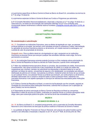a) suprimentos específicos do Banco Central do Brasil ao Banco do Brasil S.A. concedidos nos termos do
§ 1º do artigo 19 desta lei;
b) suprimentos especiais do Banco Central do Brasil aos Fundos e Programas que administra.
§ 3º O Conselho Monetário Nacional estabelecerá, observado o disposto no § 1º do artigo 19 desta lei, a
cada exercício, as bases da remuneração das operações referidas no § 2º e as condições para
incorporação desses rendimentos à referida reserva monetária. (Parágrafo incluído pelo Del nº 2.076, de
20/12/83)
CAPÍTULO IV
DAS INSTITUIÇÕES FINANCEIRAS
SEÇÃO I
Da caracterização e subordinação
Art. 17. Consideram-se instituições financeiras, para os efeitos da legislação em vigor, as pessoas
jurídicas públicas ou privadas, que tenham como atividade principal ou acessória a coleta, intermediação
ou aplicação de recursos financeiros próprios ou de terceiros, em moeda nacional ou estrangeira, e a
custódia de valor de propriedade de terceiros.
Parágrafo único. Para os efeitos desta lei e da legislação em vigor, equiparam-se às instituições
financeiras as pessoas físicas que exerçam qualquer das atividades referidas neste artigo, de forma
permanente ou eventual.
Art. 18. As instituições financeiras somente poderão funcionar no País mediante prévia autorização do
Banco Central da República do Brasil ou decreto do Poder Executivo, quando forem estrangeiras.
§ 1º Além dos estabelecimentos bancários oficiais ou privados, das sociedades de crédito, financiamento
e investimentos, das caixas econômicas e das cooperativas de crédito ou a seção de crédito das
cooperativas que a tenham, também se subordinam às disposições e disciplina desta lei no que for
aplicável, as bolsas de valores, companhias de seguros e de capitalização, as sociedades que efetuam
distribuição de prêmios em imóveis, mercadorias ou dinheiro, mediante sorteio de títulos de sua emissão
ou por qualquer forma, e as pessoas físicas ou jurídicas que exerçam, por conta própria ou de terceiros,
atividade relacionada com a compra e venda de ações e outros quaisquer títulos, realizando nos
mercados financeiros e de capitais operações ou serviços de natureza dos executados pelas instituições
financeiras.
§ 2º O Banco Central da Republica do Brasil, no exercício da fiscalização que lhe compete, regulará as
condições de concorrência entre instituições financeiras, coibindo-lhes os abusos com a aplicação da
pena (Vetado) nos termos desta lei.
§ 3º Dependerão de prévia autorização do Banco Central da República do Brasil as campanhas
destinadas à coleta de recursos do público, praticadas por pessoas físicas ou jurídicas abrangidas neste
artigo, salvo para subscrição pública de ações, nos termos da lei das sociedades por ações.
SEÇÃO II
DO BANCO DO BRASIL S. A.
Art. 19. Ao Banco do Brasil S. A. competirá precipuamente, sob a supervisão do Conselho Monetário
Nacional e como instrumento de execução da política creditícia e financeira do Governo Federal:
I - na qualidade de Agente, Financeiro do Tesouro Nacional, sem prejuízo de outras funções que lhe
venham a ser atribuídas e ressalvado o disposto no art. 8º, da Lei nº 1628, de 20 de junho de 1952:
Página: 16 de 443
www.DigitalApostilas.com
 