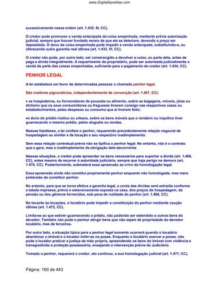 sucessivamente nessa ordem (art. 1.435, III, CC).
O credor pode promover a venda antecipada da coisa empenhada, mediante prévia autorização
judicial, sempre que houver fundado receio de que ela se deteriore, devendo o preço ser
depositado. O dono da coisa empenhada pode impedir a venda antecipada, substituindo-a, ou
oferecendo outra garantia real idônea (art. 1.433, VI, CC).
O credor não pode, por outro lado, ser constrangido a devolver a coisa, ou parte dela, antes de
paga a dívida integralmente. A requerimento do proprietário, pode ser autorizada judicialmente a
venda de parte das coisas empenhadas, suficiente para o pagamento do credor (art. 1.434, CC).
PENHOR LEGAL
A lei estabelece em favor de determinadas pessoas o chamado penhor legal.
São credores pignoratícios, independentemente de convenção (art. 1.467, CC):
•••• os hospedeiros, ou fornecedores de pousada ou alimento, sobre as bagagens, móveis, jóias ou
dinheiro que os seus consumidores ou fregueses tiverem consigo nas respectivas casas ou
estabelecimentos, pelas despesas ou consumo que aí tiverem feito;
••••o dono do prédio rústico ou urbano, sobre os bens móveis que o rendeiro ou inquilino tiver
guarnecendo o mesmo prédio, pelos aluguéis ou rendas.
Nessas hipóteses, a lei confere o penhor, requerendo precedentemente relação negocial de
hospedagem ou similar e de locação e seu respectivo inadimplemento.
Sem essa relação contratual prévia não se tipifica o penhor legal. No entanto, não é o contrato
que o gera, mas o inadimplemento da obrigação dele decorrrente.
Nessas situações, o credor pode apreender os bens necessários para suportar a dívida (art. 1.469,
CC), antes mesmo de recorrer à autoridade judiciária, sempre que haja perigo na demora (art.
1.470, CC). Posteriormente, submeterá essa apreensão ao crivo da homologação legal.
Essa apreensão ainda não constitui propriamente penhor enquanto não homologada, mas mera
pretensão de constituir penhor.
No entanto, para que se torne efetiva a garantia legal, a conta das dívidas será extraída conforme
a tabela impressa, prévia e ostensivamente exposta na casa, dos preços de hospedagem, da
pensão ou dos gêneros fornecidos, sob pena de nulidade do penhor (art. 1.468, CC).
No tocante às locações, o locatário pode impedir a constituição do penhor mediante caução
idônea (art. 1.472, CC).
Limita-se ao que estiver guarnecendo o prédio, não podendo ser estendido a outros bens do
devedor. Também não pode o penhor atingir bens que não sejam de propriedade do devedor
locatário, mas de terceiros.
Por outro lado, a situação típica para a penhor legal somente ocorrerá quando o locatário
abandonar o imóvel e o locador imitir-se na posse. Enquanto o locatário exercer a posse, não
pode o locador praticar a justiça de mão própria, apreendendo os bens do imóvel com violência e
transgredindo a proteção possessória, ensejando a intervenção prévia do Judiciário.
Tomado o penhor, requererá o credor, ato contínuo, a sua homologação judicial (art. 1.471, CC).
Página: 160 de 443
www.DigitalApostilas.com
 