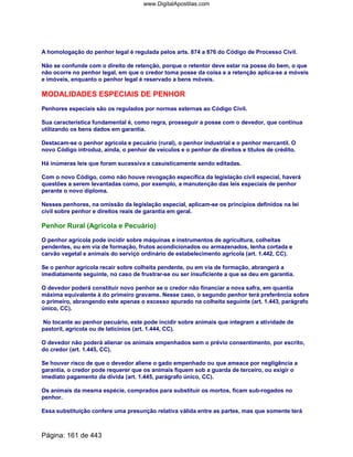 A homologação do penhor legal é regulada pelos arts. 874 a 876 do Código de Processo Civil.
Não se confunde com o direito de retenção, porque o retentor deve estar na posse do bem, o que
não ocorre no penhor legal, em que o credor toma posse da coisa e a retenção aplica-se a móveis
e imóveis, enquanto o penhor legal é reservado a bens móveis.
MODALIDADES ESPECIAIS DE PENHOR
Penhores especiais são os regulados por normas externas ao Código Civil.
Sua característica fundamental é, como regra, prosseguir a posse com o devedor, que continua
utilizando os bens dados em garantia.
Destacam-se o penhor agrícola e pecuário (rural), o penhor industrial e o penhor mercantil. O
novo Código introduz, ainda, o penhor de veículos e o penhor de direitos e títulos de crédito.
Há inúmeras leis que foram sucessiva e casuisticamente sendo editadas.
Com o novo Código, como não houve revogação específica da legislação civil especial, haverá
questões a serem levantadas como, por exemplo, a manutenção das leis especiais de penhor
perante o novo diploma.
Nesses penhores, na omissão da legislação especial, aplicam-se os princípios definidos na lei
civil sobre penhor e direitos reais de garantia em geral.
Penhor Rural (Agrícola e Pecuário)
O penhor agrícola pode incidir sobre máquinas e instrumentos de agricultura, colheitas
pendentes, ou em via de formação, frutos acondicionados ou armazenados, lenha cortada e
carvão vegetal e animais do serviço ordinário de estabelecimento agrícola (art. 1.442, CC).
Se o penhor agrícola recair sobre colheita pendente, ou em via de formação, abrangerá a
imediatamente seguinte, no caso de frustrar-se ou ser insuficiente a que se deu em garantia.
O devedor poderá constituir novo penhor se o credor não financiar a nova safra, em quantia
máxima equivalente à do primeiro gravame. Nesse caso, o segundo penhor terá preferência sobre
o primeiro, abrangendo este apenas o excesso apurado na colheita seguinte (art. 1.443, parágrafo
único, CC).
No tocante ao penhor pecuário, este pode incidir sobre animais que integram a atividade de
pastoril, agrícola ou de laticínios (art. 1.444, CC).
O devedor não poderá alienar os animais empenhados sem o prévio consentimento, por escrito,
do credor (art. 1.445, CC).
Se houver risco de que o devedor aliene o gado empenhado ou que ameace por negligência a
garantia, o credor pode requerer que os animais fiquem sob a guarda de terceiro, ou exigir o
imediato pagamento da dívida (art. 1.445, parágrafo único, CC).
Os animais da mesma espécie, comprados para substituir os mortos, ficam sub-rogados no
penhor.
Essa substituição confere uma presunção relativa válida entre as partes, mas que somente terá
Página: 161 de 443
www.DigitalApostilas.com
 