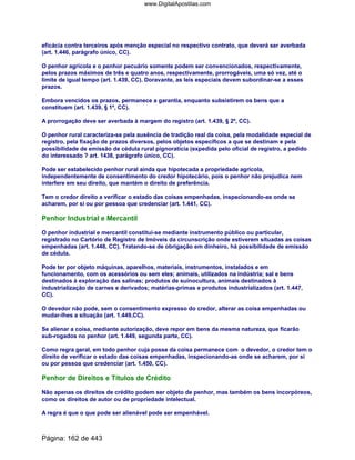 eficácia contra terceiros após menção especial no respectivo contrato, que deverá ser averbada
(art. 1.446, parágrafo único, CC).
O penhor agrícola e o penhor pecuário somente podem ser convencionados, respectivamente,
pelos prazos máximos de três e quatro anos, respectivamente, prorrogáveis, uma só vez, até o
limite de igual tempo (art. 1.439, CC). Doravante, as leis especiais devem subordinar-se a esses
prazos.
Embora vencidos os prazos, permanece a garantia, enquanto subsistirem os bens que a
constituem (art. 1.439, § 1º, CC).
A prorrogação deve ser averbada à margem do registro (art. 1.439, § 2º, CC).
O penhor rural caracteriza-se pela ausência de tradição real da coisa, pela modalidade especial de
registro, pela fixação de prazos diversos, pelos objetos específicos a que se destinam e pela
possibilidade de emissão de cédula rural pignoratícia (expedida pelo oficial de registro, a pedido
do interessado ? art. 1438, parágrafo único, CC).
Pode ser estabelecido penhor rural ainda que hipotecada a propriedade agrícola,
independentemente de consentimento do credor hipotecário, pois o penhor não prejudica nem
interfere em seu direito, que mantém o direito de preferência.
Tem o credor direito a verificar o estado das coisas empenhadas, inspecionando-as onde se
acharem, por si ou por pessoa que credenciar (art. 1.441, CC).
Penhor Industrial e Mercantil
O penhor industrial e mercantil constitui-se mediante instrumento público ou particular,
registrado no Cartório de Registro de Imóveis da circunscrição onde estiverem situadas as coisas
empenhadas (art. 1.448, CC). Tratando-se de obrigação em dinheiro, há possibilidade de emissão
de cédula.
Pode ter por objeto máquinas, aparelhos, materiais, instrumentos, instalados e em
funcionamento, com os acessórios ou sem eles; animais, utilizados na indústria; sal e bens
destinados à exploração das salinas; produtos de suinocultura, animais destinados à
industrialização de carnes e derivados; matérias-primas e produtos industrializados (art. 1.447,
CC).
O devedor não pode, sem o consentimento expresso do credor, alterar as coisa empenhadas ou
mudar-lhes a situação (art. 1.449,CC).
Se alienar a coisa, mediante autorização, deve repor em bens da mesma natureza, que ficarão
sub-rogados no penhor (art. 1.449, segunda parte, CC).
Como regra geral, em todo penhor cuja posse da coisa permanece com o devedor, o credor tem o
direito de verificar o estado das coisas empenhadas, inspecionando-as onde se acharem, por si
ou por pessoa que credenciar (art. 1.450, CC).
Penhor de Direitos e Títulos de Crédito
Não apenas os direitos de crédito podem ser objeto de penhor, mas também os bens incorpóreos,
como os direitos de autor ou de propriedade intelectual.
A regra é que o que pode ser alienável pode ser empenhável.
Página: 162 de 443
www.DigitalApostilas.com
 