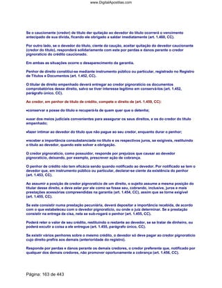 Se o caucionante (credor) de título der quitação ao devedor do título ocorrerá o vencimento
antecipado de sua dívida, ficando ele obrigado a saldar imediatamente (art. 1.460, CC).
Por outro lado, se o devedor do título, ciente da caução, aceitar quitação do devedor caucionante
(credor do título), responderá solidariamente com este por perdas e danos perante o credor
pignoratício do crédito caucionado.
Em ambas as situações ocorre o desaparecimento da garantia.
Penhor de direito constitiui-se mediante instrumento público ou particular, registrado no Registro
de Títulos e Documentos (art. 1.452, CC).
O titular de direito empenhado deverá entregar ao credor pignoratício os documentos
comprobatórios desse direito, salvo se tiver interesse legítimo em conservá-los (art. 1.452,
parágrafo único, CC).
Ao credor, em penhor de título de crédito, compete o direito de (art. 1.459, CC):
••••conservar a posse do título e recuperá-la de quem quer que o detenha;
••••usar dos meios judiciais convenientes para assegurar os seus direitos, e os do credor do título
empenhado;
••••fazer intimar ao devedor do título que não pague ao seu credor, enquanto durar o penhor;
••••receber a importância consubstanciada no título e os respectivos juros, se exigíveis, restituindo
o título ao devedor, quando este solver a obrigação.
O credor pignoratício, como possuidor, responde por prejuízos que causar ao devedor
pignoratício, deixando, por exemplo, prescrever ação de cobrança.
O penhor de crédito não tem eficácia senão quando notificado ao devedor. Por notificado se tem o
devedor que, em instrumento público ou particular, declarar-se ciente da existência do penhor
(art. 1.453, CC).
Ao assumir a posição de credor pignoratício de um direito, o sujeito assume a mesma posição do
titular desse direito, e deve zelar por ele como se fosse seu, cobrando, inclusive, juros e mais
prestações acessórias compreendidas na garantia (art. 1.454, CC), assim que se torne exigível
(art. 1.455, CC).
Se este consistir numa prestação pecuniária, deverá depositar a importância recebida, de acordo
com o que estabeleceu com o devedor pignoratício, ou onde o juiz determinar. Se a prestação
consistir na entrega da cisa, nela se sub-rogará o penhor (art. 1.455, CC).
Poderá reter o valor de seu crédito, restituindo o restante ao devedor, se se tratar de dinheiro, ou
poderá excutir a coisa a ele entregue (art. 1.455, parágrafo único, CC).
Se existir vários penhores sobre o mesmo crédito, o devedor só deve pagar ao credor pignoratício
cujo direito prefira aos demais (anterioridade do registro).
Responde por perdas e danos perante os demais credores, o credor preferente que, notificado por
qualquer dos demais credores, não promover oportunamente a cobrança (art. 1.456, CC).
Página: 163 de 443
www.DigitalApostilas.com
 