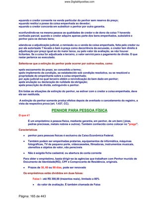 ••••quando o credor consente na venda particular do penhor sem reserva do preço;
••••quando restitui a posse da coisa empenhada ao devedor;
••••quando o credor concorda em substituir o penhor por outra garantia.
••••confundindo-se na mesma pessoa as qualidades de credor e de dono da coisa ? havendo
confusão parcial, quando o credor adquire apenas parte dos bens empenhados, subsistirá o
penhor para os demais bens;
••••dando-se a adjudicação judicial, a remissão ou a venda da coisa empenhada, feita pelo credor ou
por ele autorizada ? levado o bem à praça como decorrência da excussão, o credor tem direito à
adjudicação por preço igual ao do maior lance, ou pelo valor da avaliação, se não houver
licitantes. Se a coisa for adjudicada a terceiro, o valor servirá para o pagamento da dívida. O que
restar pertence ao executado.
Salienta-se que a extinção do penhor pode ocorrer por outros modos, como:
••••pelo escoamento do prazo, se concedido a termo;
••••pelo implemento da condição, se estabelecido sob condição resolutiva, ou se resolúvel a
propriedade do empenhante sobre a coisa empenhada;
por ação judicial na qual terceiro obtém a reivindicação do bem dado em penhor;
••••pela anulação ou declaração de nulidade da obrigação;
••••pela prescrição da dívida, extinguindo o penhor.
Em todas as situações de extinção do penhor, se estiver com o credor a coisa empenhada, deve
ela ser restituída.
A extinção do penhor somente produz efeitos depois de averbado o cancelamento do registro, a
vista da respectiva prova (art. 1.437, CC).
PENHOR PARA PESSOA FÍSICA
O que é?
É um empréstimo à pessoa física, mediante garantia, em penhor, de um bem ( jóias,
pedras preciosas, metais nobres e outros). Também conhecido como colocar no prego.
Características
•••• penhor para pessoas físicas é exclusivo da Caixa Econômica Federal.
•••••••• Também podem ser empenhadas pratarias, equipamentos de informática, máquinas
fotográficas, TV de pequeno porte, videocassetes, filmadoras, instrumentos musicais,
utensílios e objetos de valor, não perecíveis
•••• Não é exigida ficha cadastral, ou abertura de conta corrente
Para obter o empréstimo, basta dirigir-se às agências que trabalham com Penhor munido de
Documento de Identidade(RG), CPF e Comprovante de Residência, originais.
•••• Prazos de 30, 60 ou 90 dias, pode ser renovado
Os empréstimos estão divididos em duas faixas:
Faixa I - até R$ 300,00 (trezentos reais), limitado a 80%
•••• do valor de avaliação. É também chamada de Faixa
Página: 165 de 443
www.DigitalApostilas.com
 