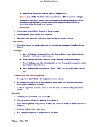 •••• Assistencial oferecendo uma das menores taxas de juros.
Faixa II - acima de R$ 300,00 (trezentos reais), limitado a 80% do valor de avaliação.
Analfabetos, deficientes visuais ou impossibilitados de assinar poderão contratar o
empréstimo, exigindo-se a assinatura de terceiro, devidamente identificado, e
impressão digital do mutuário no contrato.
Finalidades
•••• Cobertura de desequilíbrios financeiros de curto prazo
•••• Substituição de outras dívidas mais onerosas
•••• Alternativa para quem não é cliente de banco ou não tem crédito na praça
Como funciona
•••• Negociado apenas em aproximadamente 300 agências autorizadas da Caixa Econômica
Federal
Encargos
•••• Juros prefixados, cobrados sobre o valor do empréstimo no ato da contratação,
calculados com base na taxa em vigor;
•••• Prêmio de Seguro Global, calculado sobre o valor de avaliação da garantia;
•••• Prêmio de Seguro de vida, calculado sobre o valor do empréstimo, exigidos no ato
da concessão ou renovação;
•••• Tarifa de Abertura e Renovação de Crédito - TARC, cobrada no ato da concessão;
•••• IOF.
A amortização é em uma única parcela.
•••• No pagamento da dívida há a devolução do bem empenhado.
•••• As renovações poderão ser de valor menor ou maior, neste caso dentro do percentual
limite de 80% do valor de avaliação
•••• A falta de pagamento acarreta a perda do bem. A CEF o venderá em leilão para quitar a
dívida
Benefícios
•••• Taxas de juros oscilam de 3% a 4% ao mês.
•••• Não são exigidas referências, avalista, ficha cadastral
•••• Valor máximo por CPF está por volta de R$ 80 mil, correspondente a R$ 100 mil de valor de
avaliação.
•••• O penhor poderá ser de vários bens.
•••• Não é exigida comprovação de propriedade dos bens
Página: 166 de 443
www.DigitalApostilas.com
 