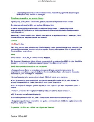 •••• A operação pode ser sucessivamente renovada, mediante o pagamento dos encargos
relativos ao novo período da operação
Objetos que podem ser empenhados
•••• jóias (ouro, prata, platina e diamante), pedras preciosas e objetos de metais nobres.
Em algumas agências também são aceitos objetos do tipo:
pratarias, equipamentos de informática, máquinas fotográficas, TV de pequeno porte,
videocassetes, DVD, filmadoras, instrumentos musicais e outros objetos confeccionados em
materiais nobres.
Assim, faça contato prévio com a agência para verificar se aquela unidade da Caixa opera com o
tipo de objeto que pretende oferecer em garantia.
Duração
28, 56 ou 84 dias.
Para jóias o prazo pode ser renovado indefinidamente com o pagamento dos juros mensais. Para
outros objetos pode ser possível uma prorrogação. A renovação deve ser feita na agência onde
foi concedido o empréstimo.
Valor
limite máximo - R$80.000,00 e limite mínimo - R$50,00.
Ele dependerá do valor do objeto deixado em garantia. A pessoa receberá 80% do valor do objeto
de acordo com uma avaliação dos especialistas da Caixa Econômica Federal.
Será descontado do valor a ser recebido
••••Juros prefixados. Como os juros dependem do cenário da economia no momento do
empréstimo, consulte uma agência da Caixa Econômica Federal para saber quanto eles estão
cobrando de juros neste tipo de empréstimo.
Há duas faixas de valor: sobre primeira de até R$300,00 incide juros menores.
••••Taxa de seguro da peça empenhada, que garante ao usuário receber 1,5 do valor do bem de
acordo com avaliação da Caixa, caso ocorra furto, roubo ou extravio.
••••Taxa de seguro de vida para garantir a quitação caso a pessoa que fez o empréstimo venha a
falecer.
••••Tarifa de Abertura e Renovação de Crédito (TARC) cobrada no ato da concessão.
••••IOF de acordo com a legislação vigente.
••••Documentação necessária: RG, CPF e comprovante de residência, todos originais.
••••Se a pessoa que tomou o empréstimo não quitar a promissória em até 30 dias (após vencimento
do prazo), a peça vai a leilão.
O penhor confere ao credor os seguintes direitos
Página: 167 de 443
www.DigitalApostilas.com
 