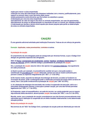 ••••ação para reaver a coisa empenhada;
••••retenção da coisa até indenização das despesas realizadas com a mesma, justificadamente, para
reparar ou prevenir dano a que não tenha dado causa;
••••tutela possessória contra terceiros que lhe turbem ou esbulhem a posse;
••••indenização por vício da coisa empenhada;
••••percebimento do valor do seguro dos bens ou animais empenhados, em caso de perecimento;
••••percebimento do preço na desapropriação ou requisição do bem ou animal, por utilidade pública
e indenização por perdas e danos contra aquele que causar prejuízo pela perda ou deterioração
da coisa ou animais empenhados.
CAUÇÃO
É uma garantia adicional solicitada pela Instituição Financeira. Trata-se de um reforço de garantia.
Exemplo: duplicatas, notas promissórias, contratos e outros.
A prestação de caução
O cumprimento de uma obrigação pode ser assegurado por diversas formas, a que o Código Civil
designa de garantias especiais das obrigações.
Além da fiança, consignação em rendimentos, penhor, hipoteca, privilégios hipotecários e o
direito de retenção, prevê o referido Código a possibilidade de prestação de caução.
Ora, a prestação de caução assume relevo não apenas nos contratos bilaterais, mas igualmente
em sede processual.
a) Assim sucede, por exemplo, no procedimento cautelar em que o Juiz pode aceitar a
substituição da providência por caução adequada, sempre que ela se mostre suficiente para
prevenir a lesão ou repará-la integralmente (art.º 387.º, n.º 3 do CPC);
b) Do mesmo modo, aquando da dedução de embargos de terceiro, se estes se fundarem na
invocação da posse, pode o embargante pedir a restituição provisória da posse sobre os bens em
causa, mas o Juiz pode condicioná-la à prestação de caução (art.º 356.º do CPC);
c) Já a dedução de embargos de executado não conduz à suspensão da execução, salvo se o
executado (embargante) requerer a execução e prestar caução, por uma das formas previstas
legalmente (art.º 818.º, n.º 1 do CPC);
d) Finalmente, neste rol exemplificativo, em sede de recurso, se a parte pretender que ao mesmo
seja atribuído efeito devolutivo, deverá prestar caução nos autos (art.º 693.º, n.os 2 e 3 do CPC).
Resulta, assim, que a prestação de caução consubstancia uma das formas processualmente mais
relevantes para a obtenção ou suspensão de um efeito imediato relativamente a uma determinada
situação jurídica.
Modos de prestação de caução
Nos termos do art.º 623.º do Código Civil, a prestação da caução pode ser efectivada por meio de
Página: 168 de 443
www.DigitalApostilas.com
 