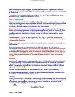 depósito de dinheiro, títulos de crédito, pedras ou metais preciosos, por penhora, hipoteca ou
fiança bancária. O art.º 986.º do CPC permite ainda a prestação de caução mediante a consignação
de rendimentos.
Porém, a doutrina e jurisprudência tem, ao abrigo do n.º 2 do art.º 623.º do CC admitido outras
formas de caução. Entre elas, está o seguro-caução.
O que é o seguro-caução ?
Segundo assim o definiu Almeida Costa (RLJ, 129, p. 20), o seguro-caução constitui a convenção
por virtude da qual uma das partes (segurador) se obriga, mediante retribuição (prémio) paga pela
outra parte (segurado), a assumir um risco ou conjunto de riscos e, caso a situação de risco se
concretize, a satisfazer ao segurado ou a terceiro uma indemnização.
O seguro-caução tem, assim, uma função de acréscimo de garantia para o credor, abrangendo o
risco de incumprimento temporário ou definitivo de obrigações que, por lei ou convenção, sejam
susceptíveis de caução, fiança ou aval, limitando-se a obrigação de indemnizar, por parte da
seguradora, à própria quantia segura. É o que sucede, por exemplo, nos contratos de locação
financeira.
Conforme decidiu o STJ (Ac. de 16.12.1999, CJSTJ, III, p. 140), o contrato de seguro-caução
assume a feição típica de um contrato a favor de terceiro, atribuindo-se por ele um direito a quem
é estranho à sua celebração.
É o que sucede, por exemplo, nos contratos de locação financeira, nos quais a existência de um
seguro-caução
No mesmo sentido, o Ac. do mesmo Tribunal, de 12.03.1999 (CJSTJ, I,p. 143) definiu o
seguro-caução como um seguro por conta de outrem, inserindo-se assim no esquema formal do
contrato de seguro a favor de terceiro e, tal seguro, cobre, directa ou indirectamente, o risco de
incumprimento de obrigação que, por lei ou convenção, sejam susceptíveis de caução, fiança ou
aval, existindo nesta modalidade de seguro, como pessoas distintas, o segurador, o tomador do
seguro, que é o devedor ou garante da obrigação, e o segurado que é o credor da obrigação a
garantir.
Requisitos
A disciplina do seguro-caução é regulada pelo Dec.-Lei n.º 183/88, de 24.05. Além do estabelecido
no Código Comercial, o seguro-caução deve conter a identificação do tomador do seguro e do
segurado, no caso de as duas figuras não coincidirem na mesma pessoa, a obrigação a que se
reporta, a percentagem ou quantitativo do crédito seguro e prazos de participação do evento e
pagamento de indemnizações.
Enquanto contrato formal, deve ser reduzido a escrito (art.º 46.º do Código Comercial).
Ao contrário da garantia bancária, a eficácia do seguro pode ser condicionada (estabelecimento
de condição) ou estabelecida para um certo prazo.
Conclusão
Embora não tipificada no Código Civil, o seguro-caução constitui, face aos seus benefícios para o
segurado e tomador do seguro, uma importante modalidade de garantia das obrigações, podendo
ser igualmente utilizado e aceite como idóneo em sede de prestação de caução nas várias
situações previstas no Código de Processo Civil.
CAUÇÃO (Real)
Página: 169 de 443
www.DigitalApostilas.com
 