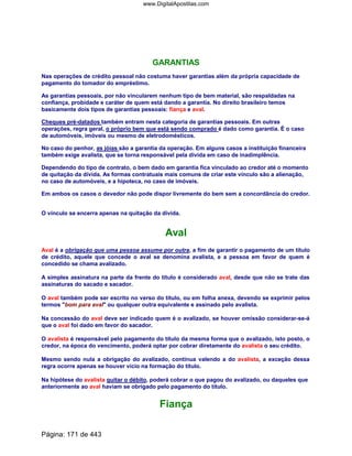 GARANTIAS
Nas operações de crédito pessoal não costuma haver garantias além da própria capacidade de
pagamento do tomador do empréstimo.
As garantias pessoais, por não vincularem nenhum tipo de bem material, são respaldadas na
confiança, probidade e caráter de quem está dando a garantia. No direito brasileiro temos
basicamente dois tipos de garantias pessoais: fiança e aval.
Cheques pré-datados também entram nesta categoria de garantias pessoais. Em outras
operações, regra geral, o próprio bem que está sendo comprado é dado como garantia. É o caso
de automóveis, imóveis ou mesmo de eletrodomésticos.
No caso do penhor, as jóias são a garantia da operação. Em alguns casos a instituição financeira
também exige avalista, que se torna responsável pela dívida em caso de inadimplência.
Dependendo do tipo de contrato, o bem dado em garantia fica vinculado ao credor até o momento
de quitação da dívida. As formas contratuais mais comuns de criar este vínculo são a alienação,
no caso de automóveis, e a hipoteca, no caso de imóveis.
Em ambos os casos o devedor não pode dispor livremente do bem sem a concordância do credor.
O vínculo se encerra apenas na quitação da dívida.
Aval
Aval é a obrigação que uma pessoa assume por outra, a fim de garantir o pagamento de um título
de crédito, aquele que concede o aval se denomina avalista, e a pessoa em favor de quem é
concedido se chama avalizado.
A simples assinatura na parte da frente do título é considerado aval, desde que não se trate das
assinaturas do sacado e sacador.
O aval também pode ser escrito no verso do título, ou em folha anexa, devendo se exprimir pelos
termos bom para aval ou qualquer outra equivalente e assinado pelo avalista.
Na concessão do aval deve ser indicado quem é o avalizado, se houver omissão considerar-se-á
que o aval foi dado em favor do sacador.
O avalista é responsável pelo pagamento do título da mesma forma que o avalizado, isto posto, o
credor, na época do vencimento, poderá optar por cobrar diretamente do avalista o seu crédito.
Mesmo sendo nula a obrigação do avalizado, continua valendo a do avalista, a exceção dessa
regra ocorre apenas se houver vício na formação do título.
Na hipótese do avalista quitar o débito, poderá cobrar o que pagou do avalizado, ou daqueles que
anteriormente ao aval haviam se obrigado pelo pagamento do título.
Fiança
Página: 171 de 443
www.DigitalApostilas.com
 