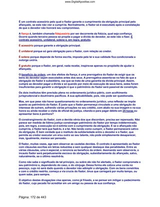 É um contrato acessório pelo qual o fiador garante o cumprimento da obrigação principal pelo
afiançado, se este não vier a cumpri-la. Normalmente, o fiador só é executado após a constatação
de que o devedor não honrará seu compromisso.
A fiança é, também chamada fidejussória por ser decorrente da fidúcia, qual seja confiança.
Ocorre quando terceira pessoa se propõe a pagar a dívida do devedor, se este não o fizer. É
contrato acessório, unilateral, solene e, em regra, gratuito.
É acessório porque garante a obrigação principal.
É unilateral porque só gera obrigação para o fiador, com relação ao credor.
É solene porque depende de forma escrita, imposta pela lei e sua validade fica condicionada a
outorga uxória.
É gratuito porque o fiador, em geral, nada recebe, inspira-se apenas no propósito de ajudar o
afiançado.
O benefício da ordem, um dos efeitos da fiança, é uma prerrogativa do fiador de exigir que os
bens do devedor sejam executados antes dos seus. A prerrogativa assenta-se no fato de que a
obrigação do fiador é subsidiária, vez que se trata de uma garantia da dívida principal. Assim,
cumpre ao devedor pagar a dívida e só quando por meio de execução de seus bens, estes forem
insuficientes para garantir a obrigação é que o patrimônio do fiador será passível de constrição.
Os dois institutos têm previsão plena no ordenamento jurídico pátrio, com acolhimento
jurisprudencial e doutrinário pacíficos. A sua aplicabilidade, pois, não pode ser questionada.
Mas, em que pese não haver questionamento no ordenamento jurídico, uma reflexão se impõe
quanto ao patrimônio do fiador. É justo que o fiador permaneça vinculado a uma obrigação do
interesse de outrem, sofrendo várias privações no seu crédito, com abalo na sua imagem e na sua
honra ou ainda receber a visita de oficial de justiça, citando-o para pagar débito em 24 horas ou
apresentar bens à penhora?
O constrangimento do fiador, com a devida vênia dos que discordam, precisa ser repensado. Não
parece ser medida de lídima justiça constranger patrimônio do fiador por tempo indeterminado,
pois, em regra, a execução só é extinta com o cumprimento da obrigação. E se o afiançado não
cumpri-la, o fiador terá que fazê-lo, é a lei. Não tendo como cumprir, o fiador permanecerá cativo
da obrigação. É bem verdade que o instituto da solidariedade entre o devedor e o fiador, que
permite ao credor executar um e/ou outro ao seu talante, não pode simplesmente desaparecer,
mas, igualmente, merece ser pensado.
O fiador, muitas vezes, age sem observar as cautelas devidas. O contrato é apresentado ao fiador
com cláusulas escritas em letras reduzidas e sem qualquer destaque das penalidades. Entre as
várias cláusulas, uma é especial, a renúncia ao benefício da ordem. Assinando sem observá-la, o
incauto fiador será perpetuamente escravo da obrigação, subsidiariamente do afiançado, salvo,
naturalmente, se o último resolvê-la.
Como não sabe o significado de tal princípio, ou sobre ele não foi alertado, o fiador compromete o
seu patrimônio e, dependendo do caso, o do cônjuge. Dessa forma ele coloca uma corda no
pescoço, cujo nó será dado quando o devedor não adimplir a obrigação. Com os bens constritos
e com o crédito restrito, começa a via crucis do fiador, ônus que carregará por muito tempo, ou
quem sabe, para sempre.
O objetivo destas divagações visa apenas, como já frisado, a se pensar em mitigar o padecimento
do fiador, cujo pecado foi acreditar em um amigo ou pessoa de sua confiança.
Página: 172 de 443
www.DigitalApostilas.com
 