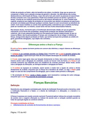 A falta de proteção ao fiador, além do benefício da ordem, é evidente. Urge que se pense em
compensar o fiador com o pesado encargo de garantir o devedor. As alternativas são muitas,
destacando-se a eliminação da fiança, o que não seria mal, pois assim as pessoas só assumiriam
dívidas contando com o seu patrimônio. Poder-se-ia também pensar em limitar a garantia no
tempo, criando-se um instituto prescricional ou até mesmo decadencial. E, como medida mais
urgente, propõe-se aos órgãos de proteção ao consumidor que alertem as pessoas em geral para,
ao serem convidadas para afiançar qualquer contrato, façam-no sem renunciarem ao benefício da
ordem. Com essas medidas ou outras mais aperfeiçoadas, entendemos que o instituto da fiança
pode ser mantido sem, no entanto, causar tanto mal aos muitos desavisados fiadores.
Nos tempos atuais, mormente após a Constituição denominada cidadã, em que as garantias
individuais nunca foram tão propaladas, assegurando proteção aos direitos individuais e
coletivos, não é mais adequado penalizar-se uma pessoa por tempo indeterminado, já que na
nossa Lei Maior não há pena perpétua. É tempo, por conseguinte, de se mitigar o instituto da
fiança, assegurando alguma proteção ao fiador, que tantos serviços tem prestado ao crédito em
geral, garantindo obrigações, cujo objeto não contratou.
Diferenças entre o Aval e a Fiança
O aval e a fiança apesar de terem pontos em comum são distintos, a seguir citamos as diferenças
entre ambos:
1. A fiança é um contrato previsto no Código Civil, enquanto que o aval é garantia própria dos
títulos de crédito, a qual ocorre por meio de uma simples declaração de vontade do avalista.
2. O aval, como regra geral, deve ser lançado diretamente no título, bem como continua valendo
mesmo sendo nula a obrigação do avalizado, exceto se houver vício de forma, já a fiança é um
contrato acessório que depende para sua existência do contrato principal, desse modo, sendo
nula a obrigação do afiançado, se extingue também a obrigação do fiador.
3. O avalista se equipara ao avalizado, assim sendo o credor tem a opção de cobrar a dívida
diretamente do avalista, enquanto que na fiança há o benefício de ordem, ou seja, o fiador pode
exigir no caso de não cumprimento da obrigação, que o credor cobre primeiro o afiançado.
4. Na prestação da fiança, sendo o fiador casado, será necessária a outorga do outro cônjuge,
enquanto que o aval não prescinde de autorização conjugal.
Fianças Bancárias
Definição
Garantia de uma obrigação contratada pelo cliente da instituição financeira junto a terceiros, onde
a instituição financeira é o fiador; e o cliente da instituição é o afiançado; e o terceiro é o
favorecido.
A fiança é expressa em moeda corrente nacional. É possível aplicar índices de correção monetária
de acordo com o negócio afiançado ou indexar de acordo com a variação cambial quando se
tratar de operação ligada ao comércio exterior.
Principais modalidades de fiança
•••• Adiantamentos de contratos de fornecimentos de bens e serviços;
Página: 173 de 443
www.DigitalApostilas.com
 