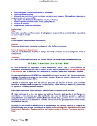 •••• Participação em concorrências públicas e privadas;
•••• Substituição de cauções;
•••• Execução de contratos (cumprimento do cronograma de obras ou fabricação de máquinas ou
equipamentos sob encomenda);
•••• Operações em Bolsas de Mercadorias, Futuros, e Valores;
•••• Interposição de recursos fiscais ou de ações judiciais;
•••• Aluguel de imóveis;
•••• Garantias em operações de crédito;
Performance.
Valor
Sem valor específico, conforme valor da obrigação a ter garantida e condicionado à capacidade
de pagamento do cliente.
Prazo
Conforme prazo da obrigação a ser garantida.
Encargo
Percentual de comissão calculada com base no valor da fiança fornecida.
Forma de pagamento da comissão
Total, no ato da liberação da carta de fiança; trimestral, semestral ou anual sempre no início de
cada período.
Garantias
A critério da instituição financeira, que poderá solicitar garantias para a concessão da fiança.
O Fundo Garantidor de Créditos - FGC
O Fundo Garantidor de Depósitos e Letras Imobiliárias - FGDLI, era a única proteção de
correntistas e investidores no caso da quebra de uma instituição financeira, que garantia apenas,
e tão somente, para os depósitos em Cadernetas de Poupança, valor até o limite de R$ 5.000,00.
Os valores aplicados em CDB/RDB ou, depositados em conta corrente, iam literalmente para o
espaço e, foi exatamente isso o que ocorreu com a quebra de alguns bancos, notadamente com o
então Banco Econômico em 1995.
A busca de soluções legais e/ou de mercado por parte do Governo e do BC, que pudessem
resolver a desesperadora situação dos clientes daquela falida instituição financeira, esbarravam
na legislação e nos regulamentos vigentes.
Fatos dessa magnitude, põem em risco o sistema financeiro do país como um todo.
(O risco sistêmico é o risco de quebra do sistema financeiro pela perda de confiança dos
correntistas e investidores que, não confiando mais que os bancos guardem e apliquem
adequadamente suas economias correm, todos ao mesmo tempo, para os bancos sacando suas
economias e colocando-as debaixo do colchão. É a tragédia maior que pode acontecer ao sistema
financeiro de um país).
Assolado por sucessivas crises econômicas, notadamente nas décadas de 80/90, o Governo e o
BC viabilizaram, com grande competência, a criação do Fundo Garantidor de Créditos - FGC e do
Programa de Estímulo à Reestruturação e ao Fortalecimento do Sistema Financeiro Nacional -
Proer.
Página: 174 de 443
www.DigitalApostilas.com
 