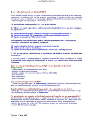 O que é o Fundo Garantidor de Créditos (FGC) ?
É uma entidade privada, sem fins lucrativos, que administra um mecanismo de proteção aos correntistas,
poupadores e investidores, que permite recuperar os depósitos ou créditos mantidos em instituição
financeira, em caso de falência ou de sua liquidação. São as instituições financeiras que contribuem com
uma porcentagem dos depósitos para a manutenção do FGC.
Foi regulamentado pela Resolução nº 2.211 do BC em 16/11/95.
O FGC tem por objetivo garantir os créditos contra instituições financeiras que dele participam,
nas hipóteses de:
15) decretação da intervenção, liquidação extrajudicial ou falência da instituição; e,
16) reconhecimento, pelo BC, do estado de insolvência da instituição financeira.
17) O prazo de duração do FGC é indeterminado.
Fazem parte do corpo de associados do FGC, as instituições financeiras e associações de
poupança e empréstimos em operação no país que:
18) recebam depósitos à vista, a prazo ou em contas de poupança;
19) efetuam aceite em letras de câmbio; e,
20) captam recursos através da colocação de letras imobiliárias e letras hipotecárias.
O FGC não garante os créditos contra as cooperativas de crédito e as seções de crédito das
cooperativas.
O FGC não garante os créditos contra os fundos de investimento, tendo em vista que os fundos
se constituem como empresas independentes e, apenas, são administrados pelas instituições
financeiras.
Quais dos meus créditos são garantidos pelo FGC - Fundo Garantidor de Créditos?
São garantidos:
- Depósitos à vista ou sacáveis mediante aviso prévio;
- depósitos em caderneta de poupança;
- depósitos a prazo, com ou sem emissão de certificado (CDB/RDB);
- letras de câmbio;
- letras imobiliárias; e
- letras hipotecárias.
Qual o valor máximo garantido pelo FGC?
O valor máximo, por instituição, é de R$ 60.000,00 por depositante ou aplicador, independentemente do
valor total e da distribuição em diferentes formas de depósito e aplicação.
Quando os titulares do crédito são cônjuges, qual o valor a que cada um tem direito?
Os cônjuges são considerados pessoas distintas, seja qual for o regime de bens do casamento, ou seja,
cada um receberá até o valor máximo de R$ 60.000,00.
Por que o dinheiro que eu aplico em fundo de investimento financeiro não tem garantia do FGC?
O patrimônio dos bancos não se confunde com o patrimônio dos fundos de investimento financeiro que
eles administram. Por isso, quando o banco enfrenta problemas, os aplicadores nos fundos podem fazer
assembléias e mudar a administração do fundo para outra instituição. Assim, é desnecessária a
cobertura dos recursos dos fundos pelo FGC, pois esses recursos não costumam ser atingidos por
eventuais dificuldades das instituições.
Página: 175 de 443
www.DigitalApostilas.com
 