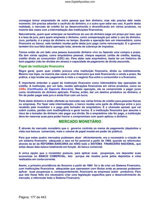 consegue tomar emprestado de outra pessoa que tem dinheiro, mas não precisa dele neste
momento. Um precisa adiantar o usufruto do dinheiro, e o outro quer adiar seu uso. A partir desta
realidade, o mercado de crédito foi se desenvolvendo e diversificando em vários produtos, na
maioria das vezes com a intermediação das instituições financeiras.
Naturalmente, quem quer antecipar os benefícios do uso do dinheiro paga um preço por isso, que
é a taxa de juro, para quem empresta o dinheiro, como compensação por adiar o uso do dinheiro.
Juro, portanto, é o preço do dinheiro no tempo. Quando a operação tem um intermediário, como
financeira ou banco, este também recebe parte deste juro pago como remuneração. E o governo
também tira sua fatia desta operação toda, através da cobrança de impostos.
Temos então de um lado uma pessoa buscando dinheiro vivo ou fazendo uma compra a prazo.
Ela tem várias opções, como empréstimo pessoal, cheque especial, cartão de crédito, leasing,
crédito direto ao consumidor (CDC) etc. Para obter este empréstimo, basta ter um histórico de
bom pagador (não ter dívidas em atraso) e capacidade de pagamento da dívida assumida.
Papel da instituição financeira
Regra geral, quem quer crédito procura uma instituição financeira, direta ou indiretamente.
Mesmo nas lojas, na maioria das vezes é uma financeira que está financiando a venda a prazo. Na
prática, a loja recebe seu pagamento à vista e o negócio fica entre o consumidor e a financeira.
É importante entender o papel da instituição financeira como intermediária das operações de
crédito. A instituição, por um lado, recebe aplicações financeiras em vários produtos, como os
CDBs (Certificados de Depósito Bancário). Nesta operação, ela se compromete a pagar juros
como rendimento do dinheiro aplicado. Precisa, então, dar um destino produtivo ao dinheiro, a
fim de poder pagar este juro e ainda ficar com um lucro.
Parte deste dinheiro é então ofertada ao mercado nas várias linhas de crédito para pessoas físicas
ou empresas. Por fazer esta intermediação, o banco recebe uma parte da diferença entre o juro
recebido pelo investidor e o pago pelo tomador do empréstimo. É o chamado spread, que vai
cobrir custos, perdas com inadimplência e gerar lucros. É a instituição financeira que assume o
risco de o tomador do dinheiro não pagar sua dívida. Se o empréstimo não for pago, a instituição
deve ter reservas suas para poder honrar o compromisso com quem aplicou o dinheiro.
MERCADO MONETÁRIO
É através do mercado monetário que o governo controla os meios de pagamento (depósitos a
vista nos bancos comerciais, mais o volume de papel moeda em poder do público).
Para que estes quatro mercados pudessem atuar eficientemente, era a necessário a criação de
um sistema financeiro adequado e isso só foi possível a partir de 1964, quando se reformulou
através da lei da REFORMA BANCÁRIA (lei 4595) todo o SISTEMA FINANCEIRO NACIONAL, que
antes dessa data estava totalmente em função do banco comercial.
A única opção que o investidor possuía, para aplicar suas poupanças, era depositar suas
economias no BANCO COMERCIAL, isto porque ele recebia juros pelos depósitos à vista
realizados em conta-corrente.
Assim, a primeira providência do Governo a partir de 1964 foi o de criar um Sistema Financeiro,
com instituições financeiras adequadas que operassem com títulos onde as pessoas pudessem
aplicar suas poupanças e, consequentemente, financiaria as empresas (setor produtivo). Para
que isto fosse feito era necessário criar uma legislação específica para o desenvolvimento do
mercado, e reformular todo o Sistema Financeiro.
Página: 177 de 443
www.DigitalApostilas.com
 