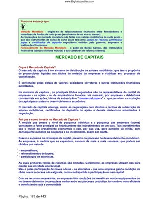 Nunca se esqueça que:
Mercado Monetário - origina-se do relacionamento financeiro entre fornecedores e
tomadores de fundos de curto prazo (vencimento de um ano ou menos).
As transações do mercado monetário são feitas com valores mobiliários de curto prazo -
que são instrumentos de dívida de curto prazo tais como Letras do Tesouro, commercial
paper e certificados de depósito negociáveis emitidos pelo governo, empresas e
instituições financeiras.
Funcionamento do Mercado Monetário - o papel do Banco Central, das instituições
financeiras (bancos e fundos mútuos) e das corretoras de valores (clientes).
MERCADO DE CAPITAIS
O que é Mercado de Capitais?
O mercado de capitais é um sistema de distribuição de valores mobiliários, que tem o propósito
de proporcionar liquidez aos títulos de emissão de empresas e viabilizar seu processo de
capitalização.
É constituído pelas bolsas de valores, sociedades corretoras e outras instituições financeiras
autorizadas.
No mercado de capitais , os principais títulos negociados são os representativos do capital de
empresas - as ações - ou de empréstimos tomados, via mercado, por empresas - debêntures
conversíveis em ações, bônus de subscrição e commercial papers - , que permitem a circulação
de capital para custear o desenvolvimento econômico.
O mercado de capitais abrange, ainda, as negociações com direitos e recibos de subscrição de
valores mobiliários, certificados de depósitos de ações e demais derivativos autorizados à
negociação.
Por que e como Investir no Mercado de Capitais ?
À medida que cresce o nível de poupança individual e a poupança das empresas (lucros)
constituem a fonte principal do financiamento dos investimentos de um país. Tais investimentos
são o motor do crescimento econômico e este, por sua vez, gera aumento de renda, com
conseqüente aumento da poupança e do investimento, assim por diante.
Esse é o esquema da circulação de capital, presente no processo de desenvolvimento econômico.
As empresas, à medida que se expandem, carecem de mais e mais recursos, que podem ser
obtidos por meio de:
 - empréstimos;
 - reinvestimentos de lucros;
 - participação de acionistas.
As duas primeiras fontes de recursos são limitadas. Geralmente, as empresas utilizam-nas para
manter sua atividade operacional.
Mas é pelas participação de novos sócios - os acionistas - que uma empresa ganha condição de
obter novos recursos não exigíveis, como contrapartida à participação no seu capital.
Com os recursos necessários, as empresas têm condições de investir em novos equipamentos ou
no desenvolvimento de pesquisas melhorando seu processo produtivo, tornando-o mais eficiente
e beneficiando toda a comunidade
Página: 178 de 443
www.DigitalApostilas.com
 